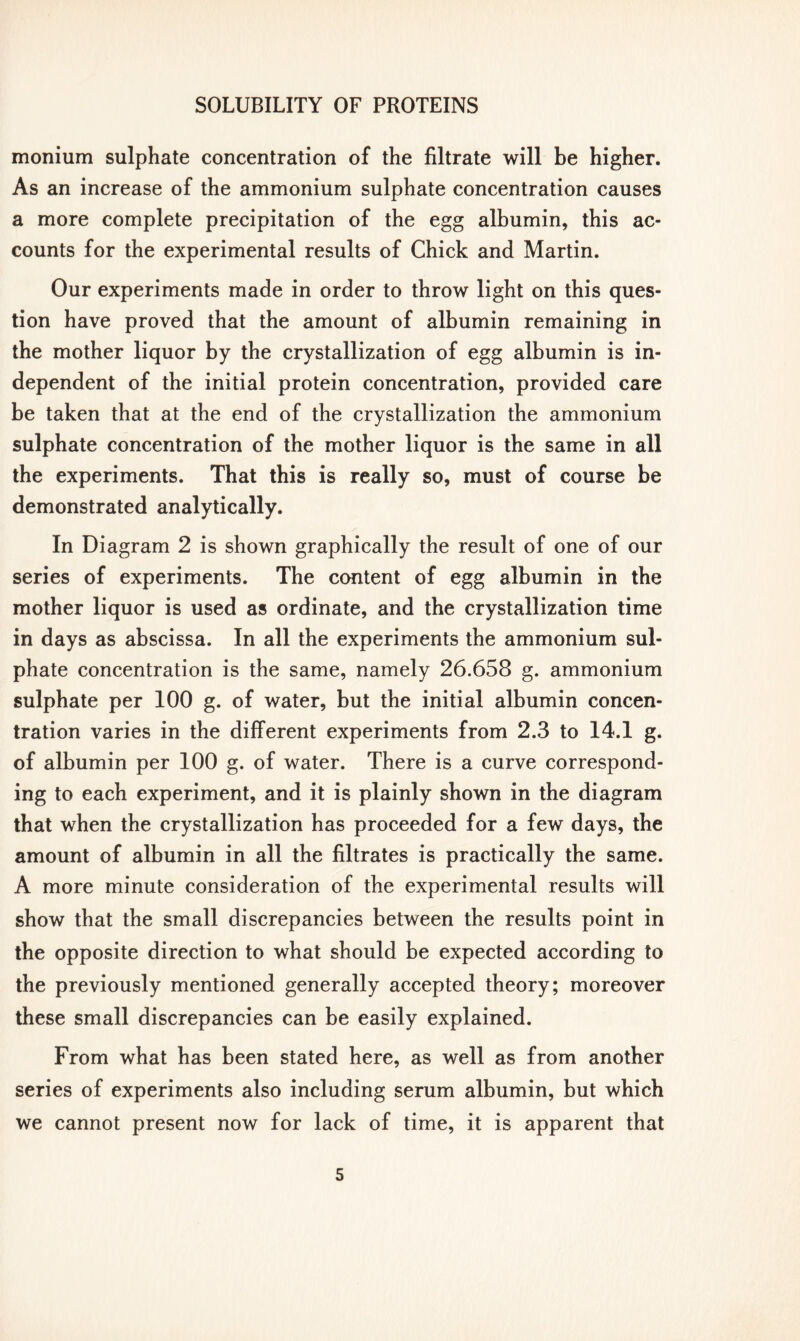 monium sulphate concentration of the filtrate will be higher. As an increase of the ammonium sulphate concentration causes a more complete precipitation of the egg albumin, this ac- counts for the experimental results of Chick and Martin. Our experiments made in order to throw light on this ques- tion have proved that the amount of albumin remaining in the mother liquor by the crystallization of egg albumin is in- dependent of the initial protein concentration, provided care be taken that at the end of the crystallization the ammonium sulphate concentration of the mother liquor is the same in all the experiments. That this is really so, must of course be demonstrated analytically. In Diagram 2 is shown graphically the result of one of our series of experiments. The content of egg albumin in the mother liquor is used as ordinate, and the crystallization time in days as abscissa. In all the experiments the ammonium sul- phate concentration is the same, namely 26.658 g. ammonium sulphate per 100 g. of water, but the initial albumin concen- tration varies in the different experiments from 2.3 to 14.1 g. of albumin per 100 g. of water. There is a curve correspond- ing to each experiment, and it is plainly shown in the diagram that when the crystallization has proceeded for a few days, the amount of albumin in all the filtrates is practically the same. A more minute consideration of the experimental results will show that the small discrepancies between the results point in the opposite direction to what should be expected according to the previously mentioned generally accepted theory; moreover these small discrepancies can be easily explained. From what has been stated here, as well as from another series of experiments also including serum albumin, but which we cannot present now for lack of time, it is apparent that