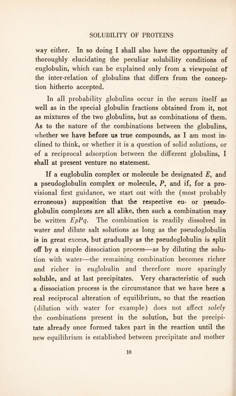 way either. In so doing I shall also have the opportunity of thoroughly elucidating the peculiar solubility conditions of euglobulin, which can be explained only from a viewpoint of the inter-relation of globulins that differs from the concep- tion hitherto accepted. In all probability globulins occur in the serum itself as well as in the special globulin fractions obtained from it, not as mixtures of the two globulins, but as combinations of them. As to the nature of the combinations between the globulins, whether we have before us true compounds, as I am most in- clined to think, or whether it is a question of solid solutions, or of a reciprocal adsorption between the different globulins, I shall at present venture no statement. If a euglobulin complex or molecule be designated E, and a pseudoglobulin complex or molecule, P, and if, for a pro- visional first guidance, we start out with the (most probably erroneous) supposition that the respective eu- or pseudo- globulin complexes are all alike, then such a combination may be written EpPq. The combination is readily dissolved in water and dilute salt solutions as long as the pseudoglobulin is in great excess, but gradually as the pseudoglobulin is split off by a simple dissociation process—as by diluting the solu- tion with water—the remaining combination becomes richer and richer in euglobulin and therefore more sparingly soluble, and at last precipitates. Very characteristic of such a dissociation process is the circumstance that we have here a real reciprocal alteration of equilibrium, so that the reaction (dilution with water for example) does not affect solely the combinations present in the solution, but the precipi- tate already once formed takes part in the reaction until the new equilibrium is established between precipitate and mother