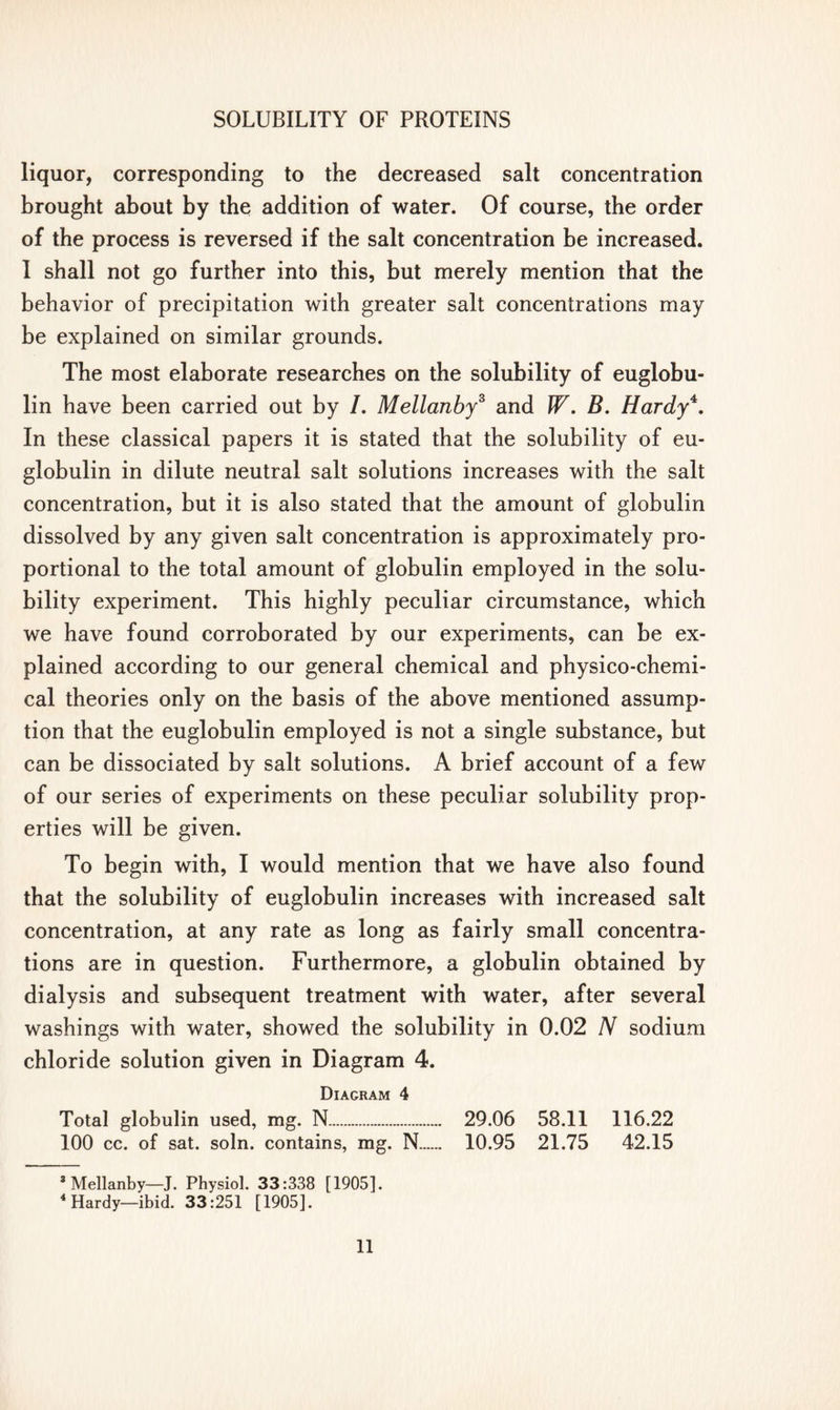 liquor, corresponding to the decreased salt concentration brought about by the addition of water. Of course, the order of the process is reversed if the salt concentration be increased. I shall not go further into this, but merely mention that the behavior of precipitation with greater salt concentrations may be explained on similar grounds. The most elaborate researches on the solubility of euglobu- lin have been carried out by /. Mellanby3 4 and W. B. Hardy*. In these classical papers it is stated that the solubility of eu- globulin in dilute neutral salt solutions increases with the salt concentration, but it is also stated that the amount of globulin dissolved by any given salt concentration is approximately pro- portional to the total amount of globulin employed in the solu- bility experiment. This highly peculiar circumstance, which we have found corroborated by our experiments, can be ex- plained according to our general chemical and physico-chemi- cal theories only on the basis of the above mentioned assump- tion that the euglobulin employed is not a single substance, but can be dissociated by salt solutions. A brief account of a few of our series of experiments on these peculiar solubility prop- erties will be given. To begin with, I would mention that we have also found that the solubility of euglobulin increases with increased salt concentration, at any rate as long as fairly small concentra- tions are in question. Furthermore, a globulin obtained by dialysis and subsequent treatment with water, after several washings with water, showed the solubility in 0.02 N sodium chloride solution given in Diagram 4. Diagram 4 Total globulin used, mg. N 29.06 58.11 116.22 100 cc. of sat. soln. contains, mg. N 10.95 21.75 42.15 3 Mellanby—J. Physiol. 33:338 [1905]. 4 Hardy—ibid. 33:251 [1905].