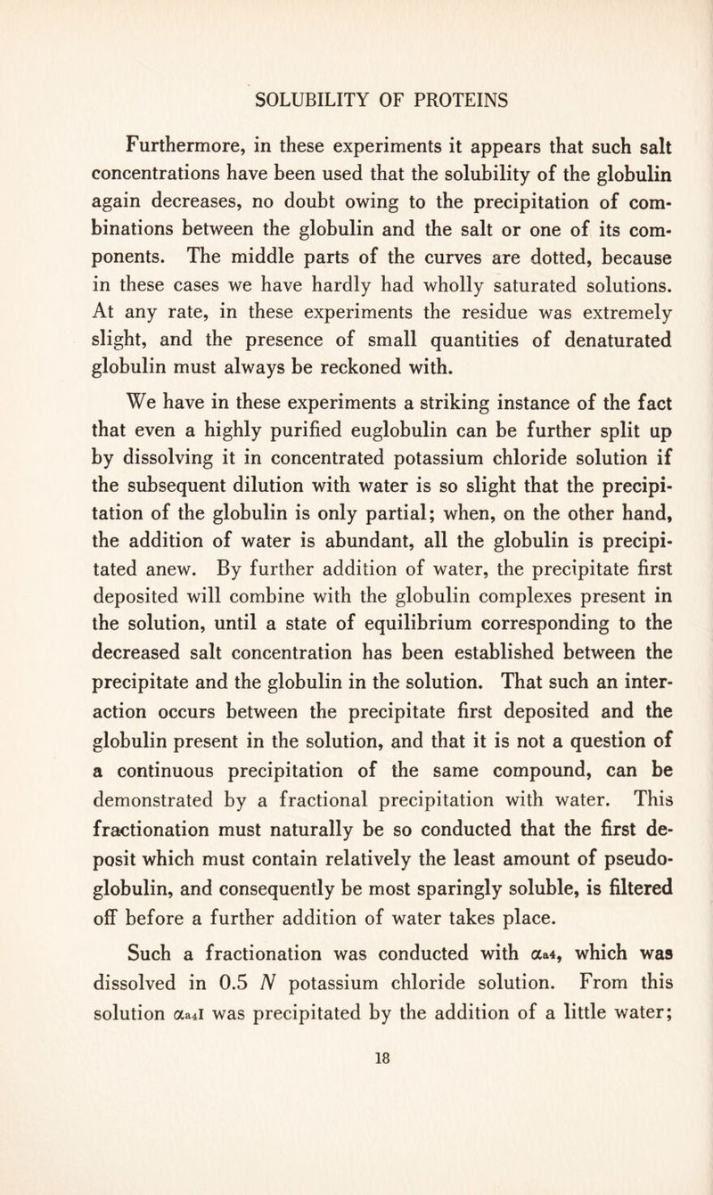 Furthermore, in these experiments it appears that such salt concentrations have been used that the solubility of the globulin again decreases, no doubt owing to the precipitation of com- binations between the globulin and the salt or one of its com- ponents. The middle parts of the curves are dotted, because in these cases we have hardly had wholly saturated solutions. At any rate, in these experiments the residue was extremely slight, and the presence of small quantities of denaturated globulin must always be reckoned with. We have in these experiments a striking instance of the fact that even a highly purified euglobulin can be further split up by dissolving it in concentrated potassium chloride solution if the subsequent dilution with water is so slight that the precipi- tation of the globulin is only partial; when, on the other hand, the addition of water is abundant, all the globulin is precipi- tated anew. By further addition of water, the precipitate first deposited will combine with the globulin complexes present in the solution, until a state of equilibrium corresponding to the decreased salt concentration has been established between the precipitate and the globulin in the solution. That such an inter- action occurs between the precipitate first deposited and the globulin present in the solution, and that it is not a question of a continuous precipitation of the same compound, can be demonstrated by a fractional precipitation with water. This fractionation must naturally be so conducted that the first de- posit which must contain relatively the least amount of pseudo- globulin, and consequently be most sparingly soluble, is filtered off before a further addition of water takes place. Such a fractionation was conducted with aa4, which was dissolved in 0.5 N potassium chloride solution. From this solution aa4i was precipitated by the addition of a little water;