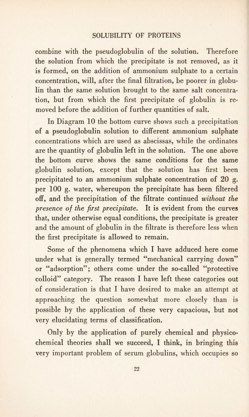 combine with the pseudoglobulin of the solution. Therefore the solution from which the precipitate is not removed, as it is formed, on the addition of ammonium sulphate to a certain concentration, will, after the final filtration, be poorer in globu- lin than the same solution brought to the same salt concentra- tion, but from which the first precipitate of globulin is re- moved before the addition of further quantities of salt. In Diagram 10 the bottom curve shows such a precipitation of a pseudoglobulin solution to different ammonium sulphate concentrations which are used as abscissas, while the ordinates are the quantity of globulin left in the solution. The one above the bottom curve shows the same conditions for the same globulin solution, except that the solution has first been precipitated to an ammonium sulphate concentration of 20 g. per 100 g. water, whereupon the precipitate has been filtered off, and the precipitation of the filtrate continued without the presence of the first precipitate. It is evident from the curves that, under otherwise equal conditions, the precipitate is greater and the amount of globulin in the filtrate is therefore less when the first precipitate is allowed to remain. Some of the phenomena which I have adduced here come under what is generally termed “mechanical carrying down” or “adsorption”; others come under the so-called “protective colloid” category. The reason I have left these categories out of consideration is that I have desired to make an attempt at approaching the question somewhat more closely than is possible by the application of these very capacious, but not very elucidating terms of classification. Only by the application of purely chemical and physico- chemical theories shall we succeed, I think, in bringing this very important problem of serum globulins, which occupies so