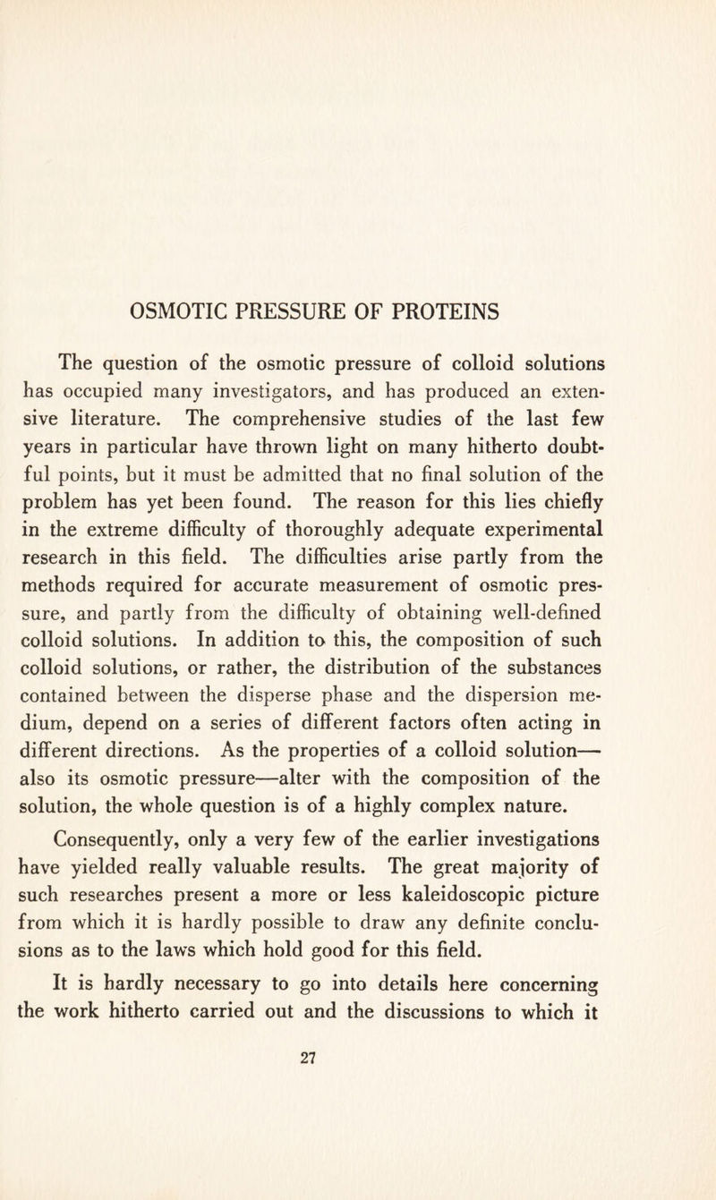 The question of the osmotic pressure of colloid solutions has occupied many investigators, and has produced an exten- sive literature. The comprehensive studies of the last few years in particular have thrown light on many hitherto doubt- ful points, but it must be admitted that no final solution of the problem has yet been found. The reason for this lies chiefly in the extreme difficulty of thoroughly adequate experimental research in this field. The difficulties arise partly from the methods required for accurate measurement of osmotic pres- sure, and partly from the difficulty of obtaining well-defined colloid solutions. In addition to this, the composition of such colloid solutions, or rather, the distribution of the substances contained between the disperse phase and the dispersion me- dium, depend on a series of different factors often acting in different directions. As the properties of a colloid solution— also its osmotic pressure—alter with the composition of the solution, the whole question is of a highly complex nature. Consequently, only a very few of the earlier investigations have yielded really valuable results. The great majority of such researches present a more or less kaleidoscopic picture from which it is hardly possible to draw any definite conclu- sions as to the laws which hold good for this field. It is hardly necessary to go into details here concerning the work hitherto carried out and the discussions to which it