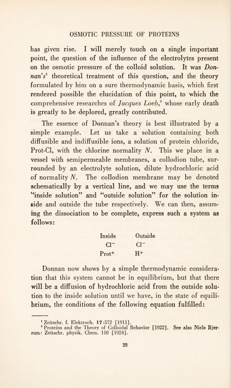 has given rise. I will merely touch on a single important point, the question of the influence of the electrolytes present on the osmotic pressure of the colloid solution. It was Don- nan's1 theoretical treatment of this question, and the theory formulated by him on a sure thermodynamic basis, which first rendered possible the elucidation of this point, to which the comprehensive researches of Jacques Loeb,2 whose early death is greatly to be deplored, greatly contributed. The essence of Donnan’s theory is best illustrated by a simple example. Let us take a solution containing both diffusible and indiffusible ions, a solution of protein chloride, Prot-Cl, with the chlorine normality N. This we place in a vessel with semipermeable membranes, a collodion tube, sur- rounded by an electrolyte solution, dilute hydrochloric acid of normality N. The collodion membrane may be denoted schematically by a vertical line, and we may use the terms “inside solution” and “outside solution” for the solution in- side and outside the tube respectively. We can then, assum- ing the dissociation to be complete, express such a system as follows: Inside Outside cr cr Prot+ H+ Donnan now shows by a simple thermodynamic considera- tion that this system cannot be in equilibrium, but that there will be a diffusion of hydrochloric acid from the outside solu- tion to the inside solution until we have, in the state of equili- brium, the conditions of the following equation fulfilled: 1 Zeitschr. f. Elektroch. 17:572 [1911]. 3 Proteins and the Theory of Colloidal Behavior [1922]. See also Niels Bjer* rum: Zeitschr. physik. Chem. 110 [1924].