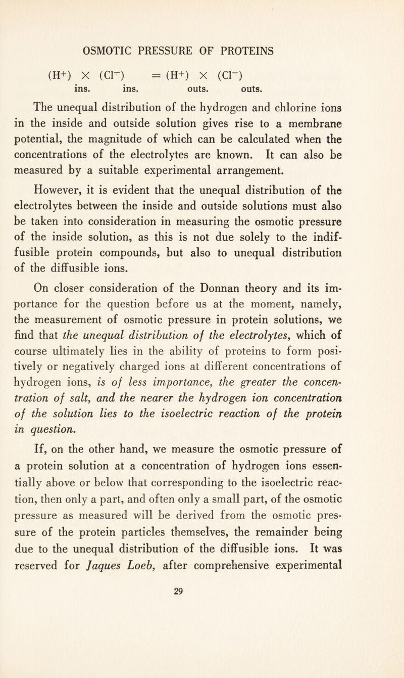 (H+) X (Cl~) = (H+) X (CD ins. ins. outs. outs. The unequal distribution of the hydrogen and chlorine ion3 in the inside and outside solution gives rise to a membrane potential, the magnitude of which can be calculated when the concentrations of the electrolytes are known. It can also be measured by a suitable experimental arrangement. However, it is evident that the unequal distribution of the electrolytes between the inside and outside solutions must also be taken into consideration in measuring the osmotic pressure of the inside solution, as this is not due solely to the indif- fusible protein compounds, but also to unequal distribution of the diffusible ions. On closer consideration of the Donnan theory and its im- portance for the question before us at the moment, namely, the measurement of osmotic pressure in protein solutions, we find that the unequal distribution of the electrolytes, which of course ultimately lies in the ability of proteins to form posi- tively or negatively charged ions at different concentrations of hydrogen ions, is of less importance, the greater the concen- tration of salt, and the nearer the hydrogen ion concentration of the solution lies to the isoelectric reaction of the protein in question. If, on the other hand, we measure the osmotic pressure of a protein solution at a concentration of hydrogen ions essen- tially above or below that corresponding to the isoelectric reac- tion, then only a part, and often only a small part, of the osmotic pressure as measured will be derived from the osmotic pres- sure of the protein particles themselves, the remainder being due to the unequal distribution of the diffusible ions. It was reserved for Jaques Loeb, after comprehensive experimental