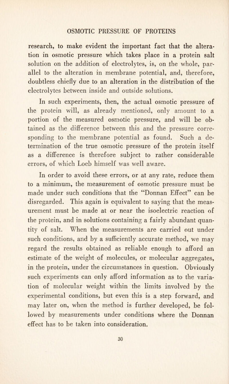 research, to make evident the important fact that the altera- tion in osmotic pressure which takes place in a protein salt solution on the addition of electrolytes, is, on the whole, par- allel to the alteration in membrane potential, and, therefore, doubtless chiefly due to an alteration in the distribution of the electrolytes between inside and outside solutions. In such experiments, then, the actual osmotic pressure of the protein will, as already mentioned, only amount to a portion of the measured osmotic pressure, and will be ob- tained as the difference between this and the pressure corre- sponding to the membrane potential as found. Such a de- termination of the true osmotic pressure of the protein itself as a difference is therefore subject to rather considerable errors, of which Loeb himself was well aware. In order to avoid these errors, or at any rate, reduce them to a minimum, the measurement of osmotic pressure must be made under such conditions that the “Donnan Effect” can be disregarded. This again is equivalent to saying that the meas- urement must be made at or near the isoelectric reaction of the protein, and in solutions containing a fairly abundant quan- tity of salt. When the measurements are carried out under such conditions, and by a sufficiently accurate method, we may regard the results obtained as reliable enough to afford an estimate of the weight of molecules, or molecular aggregates, in the protein, under the circumstances in question. Obviously such experiments can only afford information as to the varia- tion of molecular weight within the limits involved by the experimental conditions, but even this is a step forward, and may later on, when the method is further developed, be fol- lowed by measurements under conditions where the Donnan effect has to be taken into consideration.