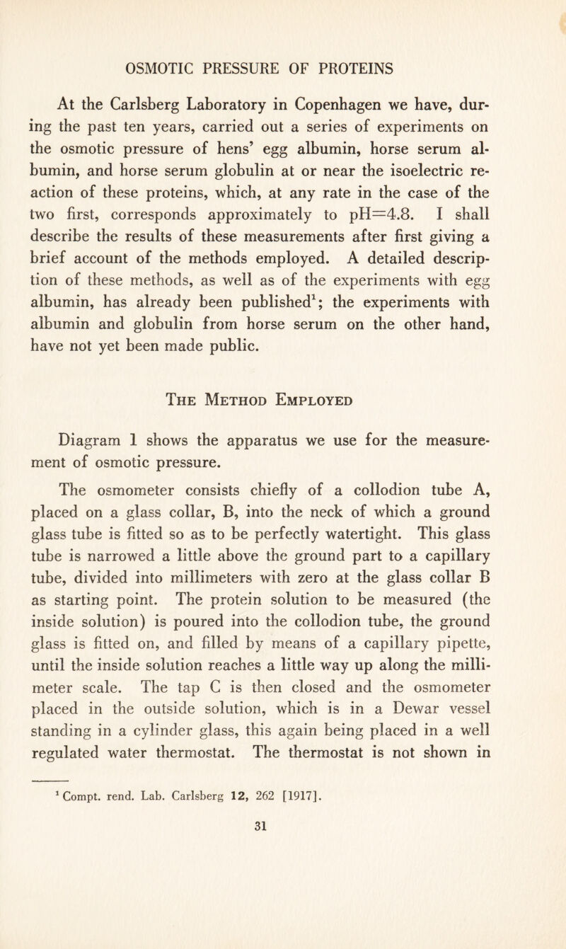 At the Carlsberg Laboratory in Copenhagen we have, dur- ing the past ten years, carried out a series of experiments on the osmotic pressure of hens’ egg albumin, horse serum al- bumin, and horse serum globulin at or near the isoelectric re- action of these proteins, which, at any rate in the case of the two first, corresponds approximately to pH=4.8. I shall describe the results of these measurements after first giving a brief account of the methods employed. A detailed descrip- tion of these methods, as well as of the experiments with egg albumin, has already been published1; the experiments with albumin and globulin from horse serum on the other hand, have not yet been made public. The Method Employed Diagram 1 shows the apparatus we use for the measure- ment of osmotic pressure. The osmometer consists chiefly of a collodion tube A, placed on a glass collar, B, into the neck of which a ground glass tube is fitted so as to be perfectly watertight. This glass tube is narrowed a little above the ground part to a capillary tube, divided into millimeters with zero at the glass collar B as starting point. The protein solution to be measured (the inside solution) is poured into the collodion tube, the ground glass is fitted on, and filled by means of a capillary pipette, until the inside solution reaches a little way up along the milli- meter scale. The tap C is then closed and the osmometer placed in the outside solution, which is in a Dewar vessel standing in a cylinder glass, this again being placed in a well regulated water thermostat. The thermostat is not shown in 1 Compt. rend. Lab. Carlsberg 12, 262 [1917].