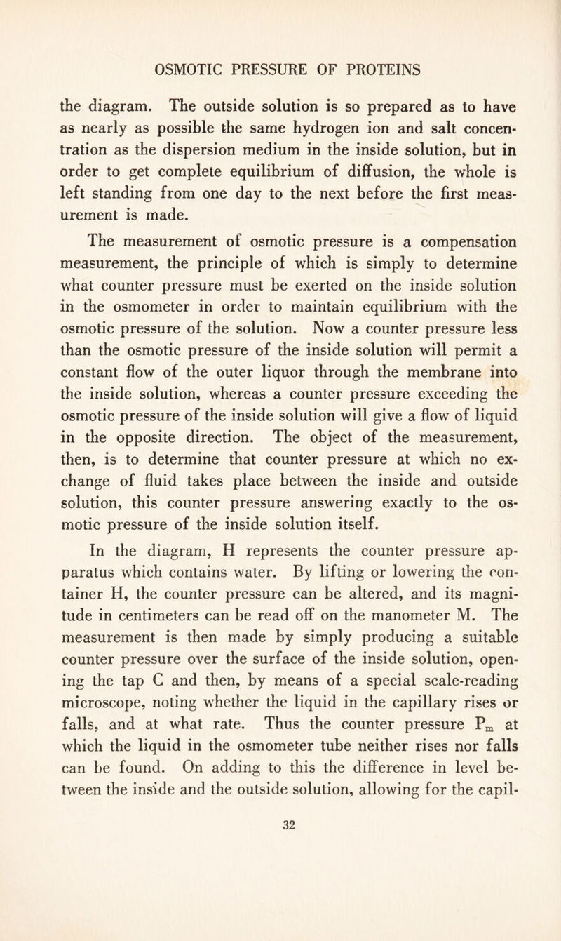 the diagram. The outside solution is so prepared as to have as nearly as possible the same hydrogen ion and salt concen- tration as the dispersion medium in the inside solution, but in order to get complete equilibrium of diffusion, the whole is left standing from one day to the next before the first meas- urement is made. The measurement of osmotic pressure is a compensation measurement, the principle of which is simply to determine what counter pressure must be exerted on the inside solution in the osmometer in order to maintain equilibrium with the osmotic pressure of the solution. Now a counter pressure less than the osmotic pressure of the inside solution will permit a constant flow of the outer liquor through the membrane into the inside solution, whereas a counter pressure exceeding the osmotic pressure of the inside solution will give a flow of liquid in the opposite direction. The object of the measurement, then, is to determine that counter pressure at which no ex- change of fluid takes place between the inside and outside solution, this counter pressure answering exactly to the os- motic pressure of the inside solution itself. In the diagram, H represents the counter pressure ap- paratus which contains water. By lifting or lowering the con- tainer H, the counter pressure can be altered, and its magni- tude in centimeters can be read off on the manometer M. The measurement is then made by simply producing a suitable counter pressure over the surface of the inside solution, open- ing the tap C and then, by means of a special scale-reading microscope, noting whether the liquid in the capillary rises or falls, and at what rate. Thus the counter pressure Pm at which the liquid in the osmometer tube neither rises nor falls can be found. On adding to this the difference in level be- tween the inside and the outside solution, allowing for the capil-