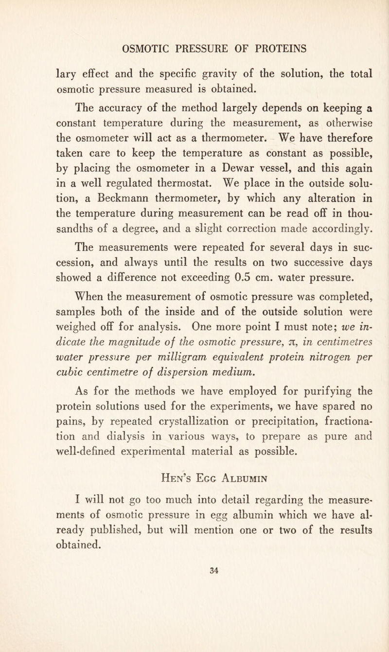 lary effect and the specific gravity of the solution, the total osmotic pressure measured is obtained. The accuracy of the method largely depends on keeping a constant temperature during the measurement, as otherwise the osmometer will act as a thermometer. We have therefore taken care to keep the temperature as constant as possible, by placing the osmometer in a Dewar vessel, and this again in a well regulated thermostat. We place in the outside solu- tion, a Beckmann thermometer, by which any alteration in the temperature during measurement can be read off in thou- sandths of a degree, and a slight correction made accordingly. The measurements were repeated for several days in suc- cession, and always until the results on two successive days showed a difference not exceeding 0.5 cm. water pressure. When the measurement of osmotic pressure was completed, samples both of the inside and of the outside solution were weighed off for analysis. One more point I must note; we in- dicate the magnitude of the osmotic pressure, n, in centimetres water pressure per milligram equivalent protein nitrogen per cubic centimetre of dispersion medium. As for the methods we have employed for purifying the protein solutions used for the experiments, we have spared no pains, by repeated crystallization or precipitation, fractiona- tion and dialysis in various ways, to prepare as pure and well-defined experimental material as possible. Hen’s Egg Albumin I will not go too much into detail regarding the measure- ments of osmotic pressure in egg albumin which we have al- ready published, but will mention one or two of the results obtained.