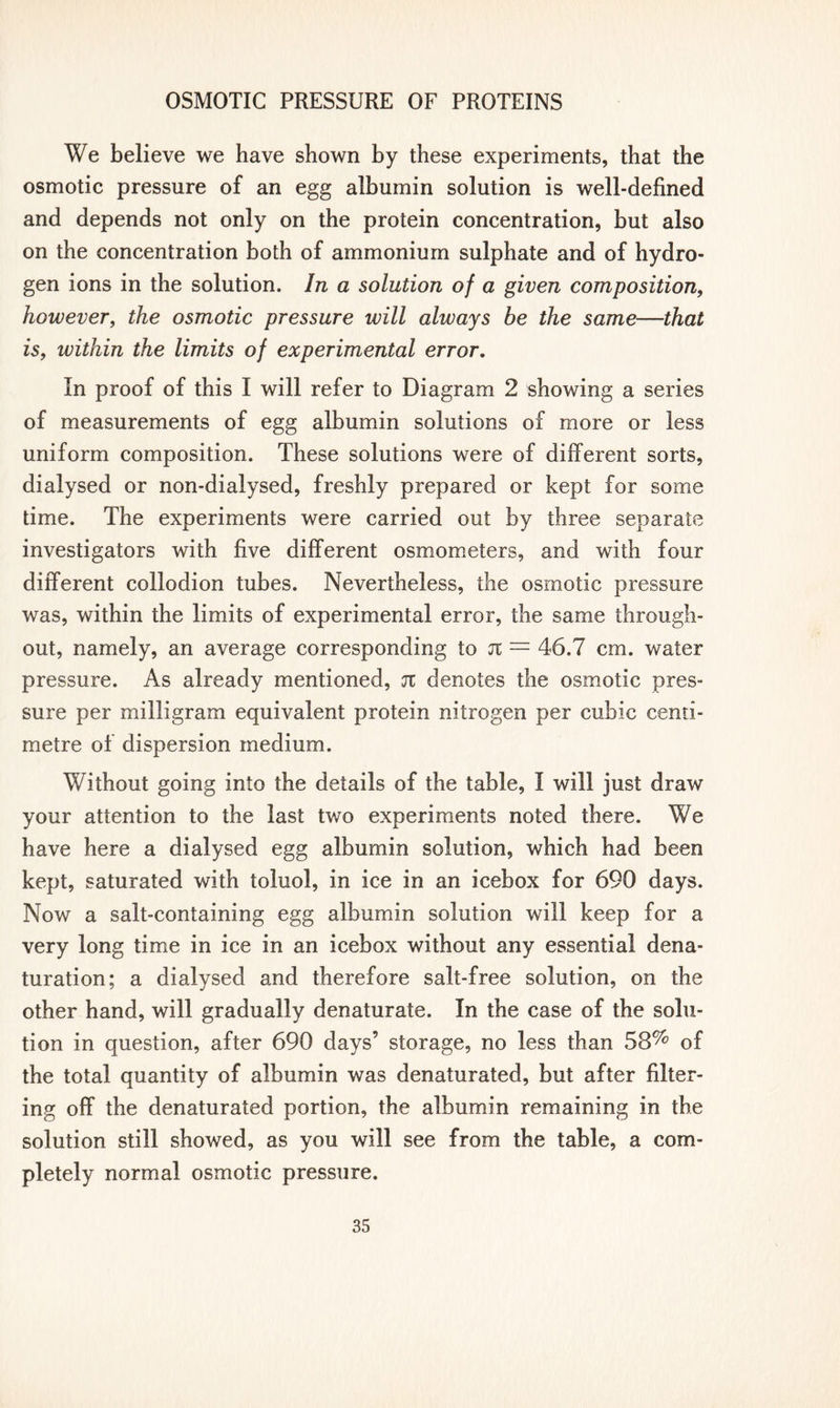 We believe we have shown by these experiments, that the osmotic pressure of an egg albumin solution is well-defined and depends not only on the protein concentration, but also on the concentration both of ammonium sulphate and of hydro- gen ions in the solution. In a solution of a given composition, however, the osmotic pressure will always be the same—that is, within the limits of experimental error. In proof of this I will refer to Diagram 2 showing a series of measurements of egg albumin solutions of more or less uniform composition. These solutions were of different sorts, dialysed or non-dialysed, freshly prepared or kept for some time. The experiments were carried out by three separate investigators with five different osmometers, and with four different collodion tubes. Nevertheless, the osmotic pressure was, within the limits of experimental error, the same through- out, namely, an average corresponding to jt = 46.7 cm. water pressure. As already mentioned, jt denotes the osmotic pres- sure per milligram equivalent protein nitrogen per cubic centi- metre of dispersion medium. Without going into the details of the table, I will just draw your attention to the last two experiments noted there. We have here a dialysed egg albumin solution, which had been kept, saturated with toluol, in ice in an icebox for 690 days. Now a salt-containing egg albumin solution will keep for a very long time in ice in an icebox without any essential dena- turation; a dialysed and therefore salt-free solution, on the other hand, will gradually denaturate. In the case of the solu- tion in question, after 690 days’ storage, no less than 58% of the total quantity of albumin was denaturated, but after filter- ing off the denaturated portion, the albumin remaining in the solution still showed, as you will see from the table, a com- pletely normal osmotic pressure.