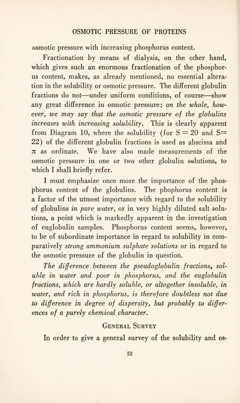 osmotic pressure with increasing phosphorus content. Fractionation by means of dialysis, on the other hand, which gives such an enormous fractionation of the phosphor- us content, makes, as already mentioned, no essential altera- tion in the solubility or osmotic pressure. The different globulin fractions do not—under uniform conditions, of course—show any great difference in osmotic pressure; on the whole, how- ever, we may say that the osmotic pressure of the globulins increases with increasing solubility. This is clearly apparent from Diagram 10, where the solubility (for S = 20 and S= 22) of the different globulin fractions is used as abscissa and 71 as ordinate. We have also made measurements of the osmotic pressure in one or two other globulin solutions, to which I shall briefly refer. I must emphasize once more the importance of the phos- phorus content of the globulins. The phophorus content is a factor of the utmost importance with regard to the solubility of globulins in pure water, or in very highly diluted salt solu- tions, a point which is markedly apparent in the investigation of euglobulin samples. Phosphorus content seems, however, to be of subordinate importance in regard to solubility in com- paratively strong ammonium sulphate solutions or in regard to the osmotic pressure of the globulin in question. The difference between the pseudo globulin fractions, sol- uble in water and poor in phosphorus, and the euglobulin fractions, which are hardly soluble, or altogether insoluble, in water, and rich in phosphorus, is therefore doubtless not due to difference in degree of dispersity, but probably to differ- ences of a purely chemical character. General Survey In order to give a general survey of the solubility and os-