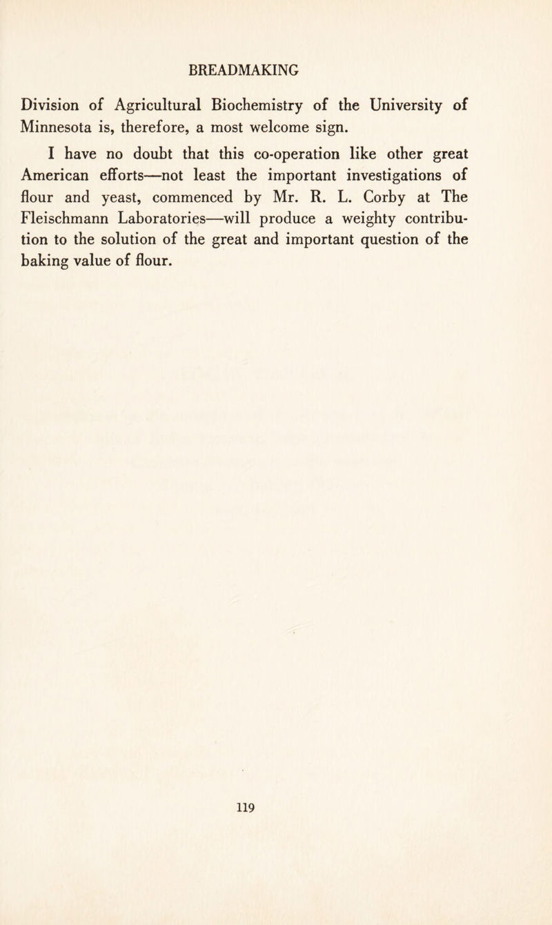 Division of Agricultural Biochemistry of the University of Minnesota is, therefore, a most welcome sign. I have no doubt that this co-operation like other great American efforts—not least the important investigations of flour and yeast, commenced by Mr. R. L. Corby at The Fleischmann Laboratories—will produce a weighty contribu- tion to the solution of the great and important question of the baking value of flour.