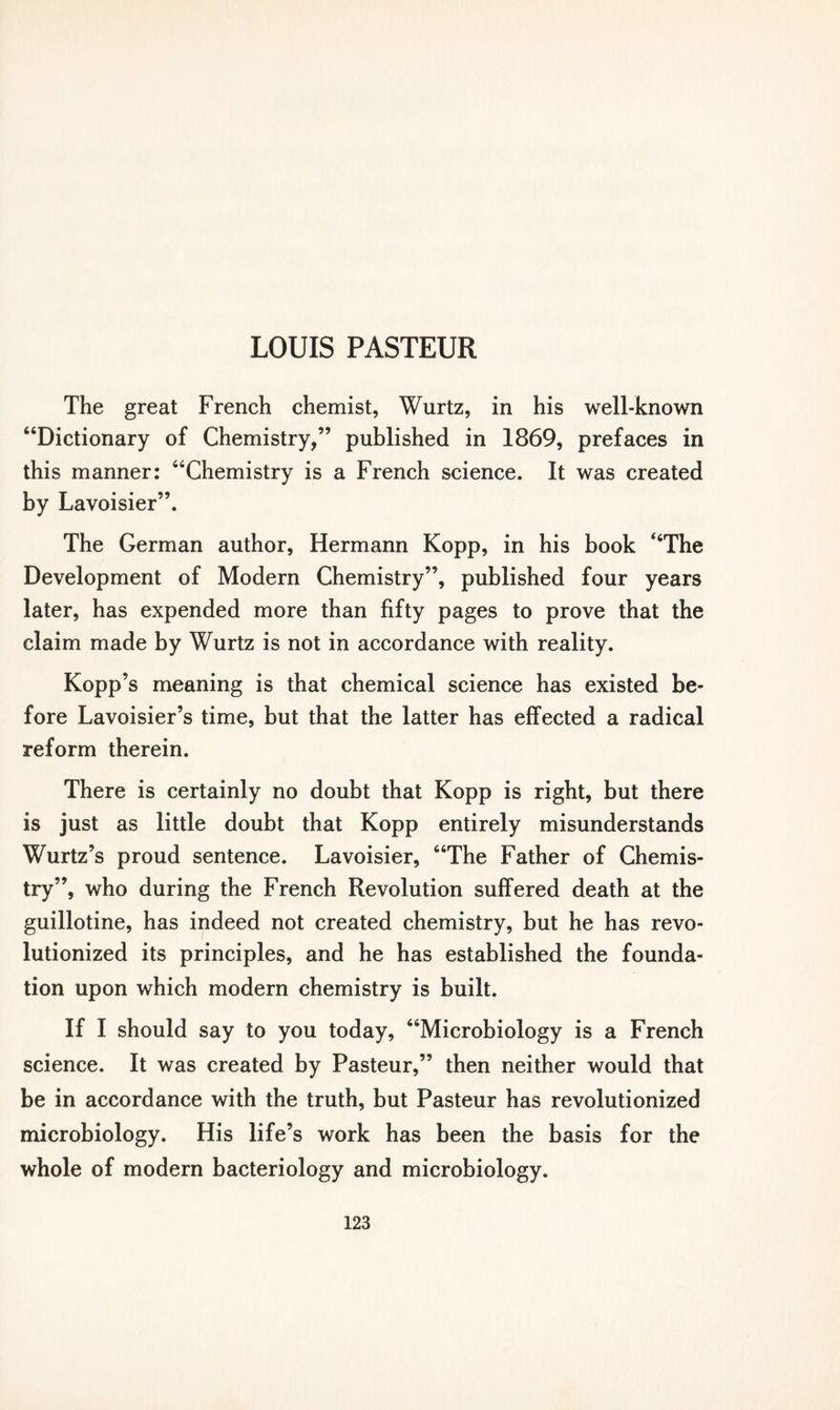 The great French chemist, Wurtz, in his well-known “Dictionary of Chemistry,” published in 1869, prefaces in this manner: “Chemistry is a French science. It was created by Lavoisier”. The German author, Hermann Kopp, in his book “The Development of Modern Chemistry”, published four years later, has expended more than fifty pages to prove that the claim made by Wurtz is not in accordance with reality. Kopp’s meaning is that chemical science has existed be- fore Lavoisier’s time, but that the latter has effected a radical reform therein. There is certainly no doubt that Kopp is right, but there is just as little doubt that Kopp entirely misunderstands Wurtz’s proud sentence. Lavoisier, “The Father of Chemis- try”, who during the French Revolution suffered death at the guillotine, has indeed not created chemistry, but he has revo- lutionized its principles, and he has established the founda- tion upon which modern chemistry is built. If I should say to you today, “Microbiology is a French science. It was created by Pasteur,” then neither would that be in accordance with the truth, but Pasteur has revolutionized microbiology. His life’s work has been the basis for the whole of modern bacteriology and microbiology.