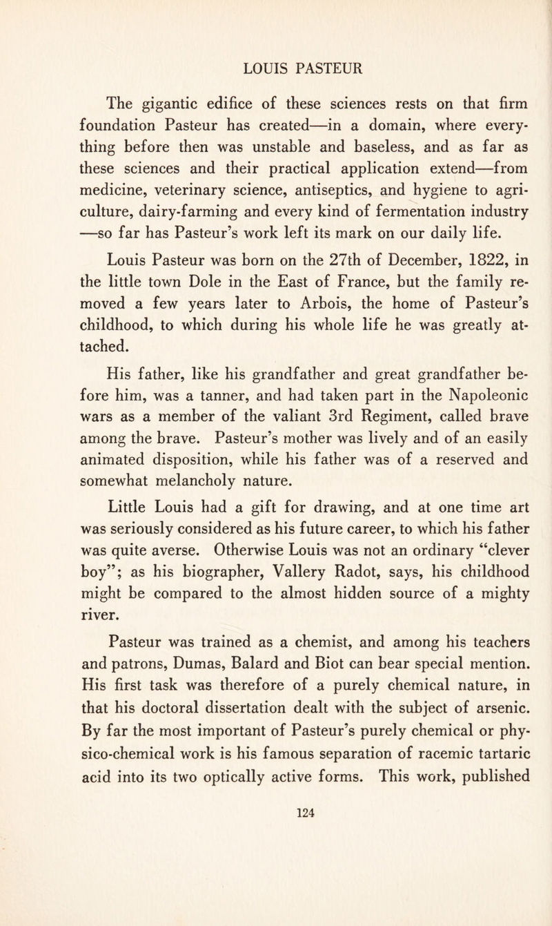 The gigantic edifice of these sciences rests on that firm foundation Pasteur has created—in a domain, where every- thing before then was unstable and baseless, and as far as these sciences and their practical application extend—from medicine, veterinary science, antiseptics, and hygiene to agri- culture, dairy-farming and every kind of fermentation industry —so far has Pasteur’s work left its mark on our daily life. Louis Pasteur was born on the 27th of December, 1822, in the little town Dole in the East of France, but the family re- moved a few years later to Arbois, the home of Pasteur’s childhood, to which during his whole life he was greatly at- tached. His father, like his grandfather and great grandfather be- fore him, was a tanner, and had taken part in the Napoleonic wars as a member of the valiant 3rd Regiment, called brave among the brave. Pasteur’s mother was lively and of an easily animated disposition, while his father was of a reserved and somewhat melancholy nature. Little Louis had a gift for drawing, and at one time art was seriously considered as his future career, to which his father was quite averse. Otherwise Louis was not an ordinary “clever boy”; as his biographer, Vallery Radot, says, his childhood might be compared to the almost hidden source of a mighty river. Pasteur was trained as a chemist, and among his teachers and patrons, Dumas, Balard and Biot can bear special mention. His first task was therefore of a purely chemical nature, in that his doctoral dissertation dealt with the subject of arsenic. By far the most important of Pasteur’s purely chemical or phy- sico-chemical work is his famous separation of racemic tartaric acid into its two optically active forms. This work, published