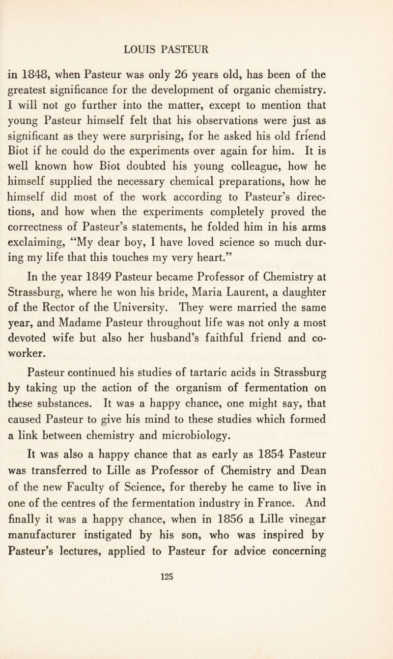 in 1848, when Pasteur was only 26 years old, has been of the greatest significance for the development of organic chemistry. I will not go further into the matter, except to mention that young Pasteur himself felt that his observations were just as significant as they were surprising, for he asked his old friend Biot if he could do the experiments over again for him. It is well known how Biot doubted his young colleague, how he himself supplied the necessary chemical preparations, how he himself did most of the work according to Pasteur’s direc- tions, and how when the experiments completely proved the correctness of Pasteur’s statements, he folded him in his arms exclaiming, “My dear boy, I have loved science so much dur- ing my life that this touches my very heart.” In the year 1849 Pasteur became Professor of Chemistry at Strassburg, where he won his bride, Maria Laurent, a daughter of the Rector of the University. They were married the same year, and Madame Pasteur throughout life was not only a most devoted wife but also her husband’s faithful friend and co- worker. Pasteur continued his studies of tartaric acids in Strassburg by taking up the action of the organism of fermentation on these substances. It was a happy chance, one might say, that caused Pasteur to give his mind to these studies which formed a link between chemistry and microbiology. It was also a happy chance that as early as 1854 Pasteur was transferred to Lille as Professor of Chemistry and Dean of the new Faculty of Science, for thereby he came to live in one of the centres of the fermentation industry in France. And finally it was a happy chance, when in 1856 a Lille vinegar manufacturer instigated by his son, who was inspired by Pasteur’s lectures, applied to Pasteur for advice concerning
