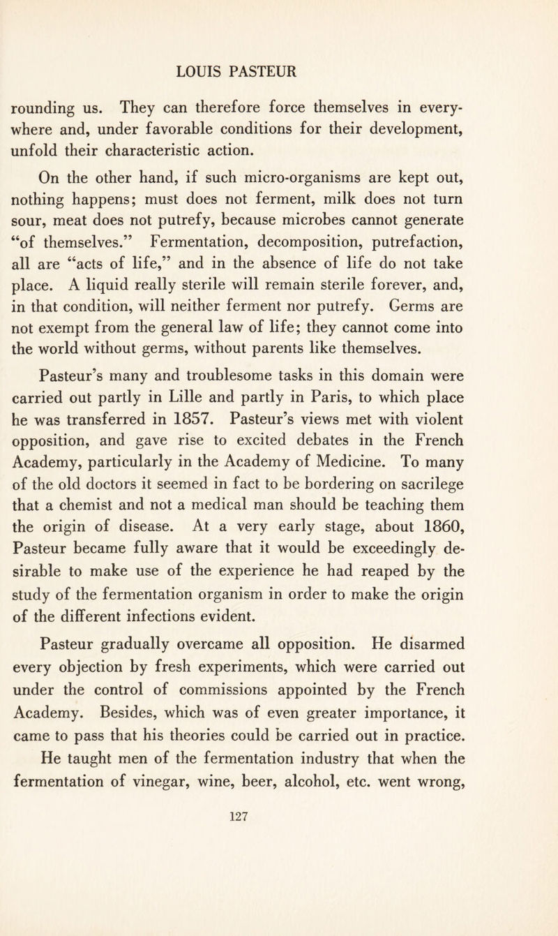 rounding us. They can therefore force themselves in every- where and, under favorable conditions for their development, unfold their characteristic action. On the other hand, if such micro-organisms are kept out, nothing happens; must does not ferment, milk does not turn sour, meat does not putrefy, because microbes cannot generate “of themselves.” Fermentation, decomposition, putrefaction, all are “acts of life,” and in the absence of life do not take place. A liquid really sterile will remain sterile forever, and, in that condition, will neither ferment nor putrefy. Germs are not exempt from the general law of life; they cannot come into the world without germs, without parents like themselves. Pasteur’s many and troublesome tasks in this domain were carried out partly in Lille and partly in Paris, to which place he was transferred in 1857. Pasteur’s views met with violent opposition, and gave rise to excited debates in the French Academy, particularly in the Academy of Medicine. To many of the old doctors it seemed in fact to be bordering on sacrilege that a chemist and not a medical man should be teaching them the origin of disease. At a very early stage, about 1860, Pasteur became fully aware that it would be exceedingly de- sirable to make use of the experience he had reaped by the study of the fermentation organism in order to make the origin of the different infections evident. Pasteur gradually overcame all opposition. He disarmed every objection by fresh experiments, which were carried out under the control of commissions appointed by the French Academy. Besides, which was of even greater importance, it came to pass that his theories could be carried out in practice. He taught men of the fermentation industry that when the fermentation of vinegar, wine, beer, alcohol, etc. went wrong,