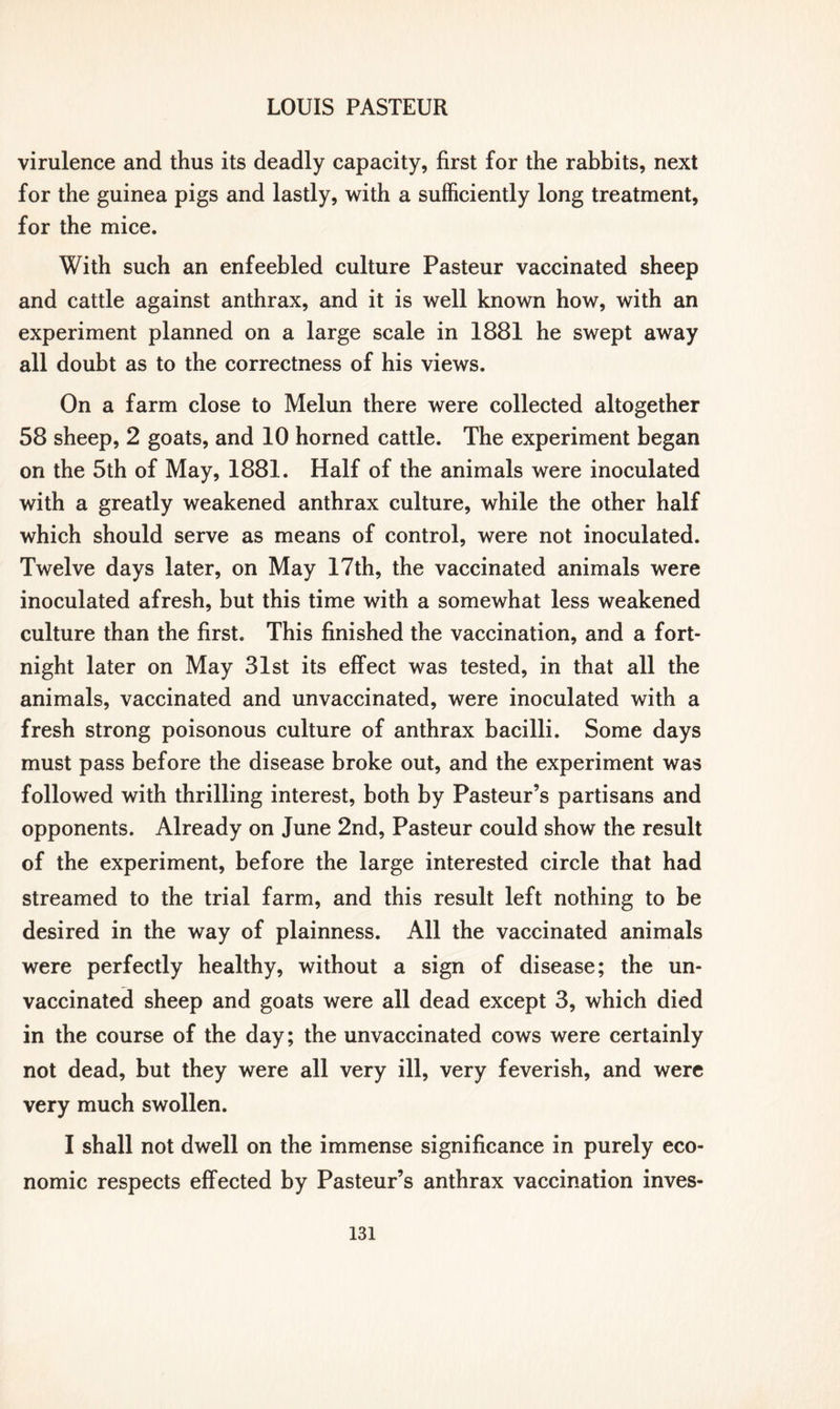 virulence and thus its deadly capacity, first for the rabbits, next for the guinea pigs and lastly, with a sufficiently long treatment, for the mice. With such an enfeebled culture Pasteur vaccinated sheep and cattle against anthrax, and it is well known how, with an experiment planned on a large scale in 1881 he swept away all doubt as to the correctness of his views. On a farm close to Melun there were collected altogether 58 sheep, 2 goats, and 10 horned cattle. The experiment began on the 5th of May, 1881. Half of the animals were inoculated with a greatly weakened anthrax culture, while the other half which should serve as means of control, were not inoculated. Twelve days later, on May 17th, the vaccinated animals were inoculated afresh, but this time with a somewhat less weakened culture than the first. This finished the vaccination, and a fort- night later on May 31st its effect was tested, in that all the animals, vaccinated and unvaccinated, were inoculated with a fresh strong poisonous culture of anthrax bacilli. Some days must pass before the disease broke out, and the experiment was followed with thrilling interest, both by Pasteur’s partisans and opponents. Already on June 2nd, Pasteur could show the result of the experiment, before the large interested circle that had streamed to the trial farm, and this result left nothing to be desired in the way of plainness. All the vaccinated animals were perfectly healthy, without a sign of disease; the un- vaccinated sheep and goats were all dead except 3, which died in the course of the day; the unvaccinated cows were certainly not dead, but they were all very ill, very feverish, and were very much swollen. I shall not dwell on the immense significance in purely eco- nomic respects effected by Pasteur’s anthrax vaccination inves-