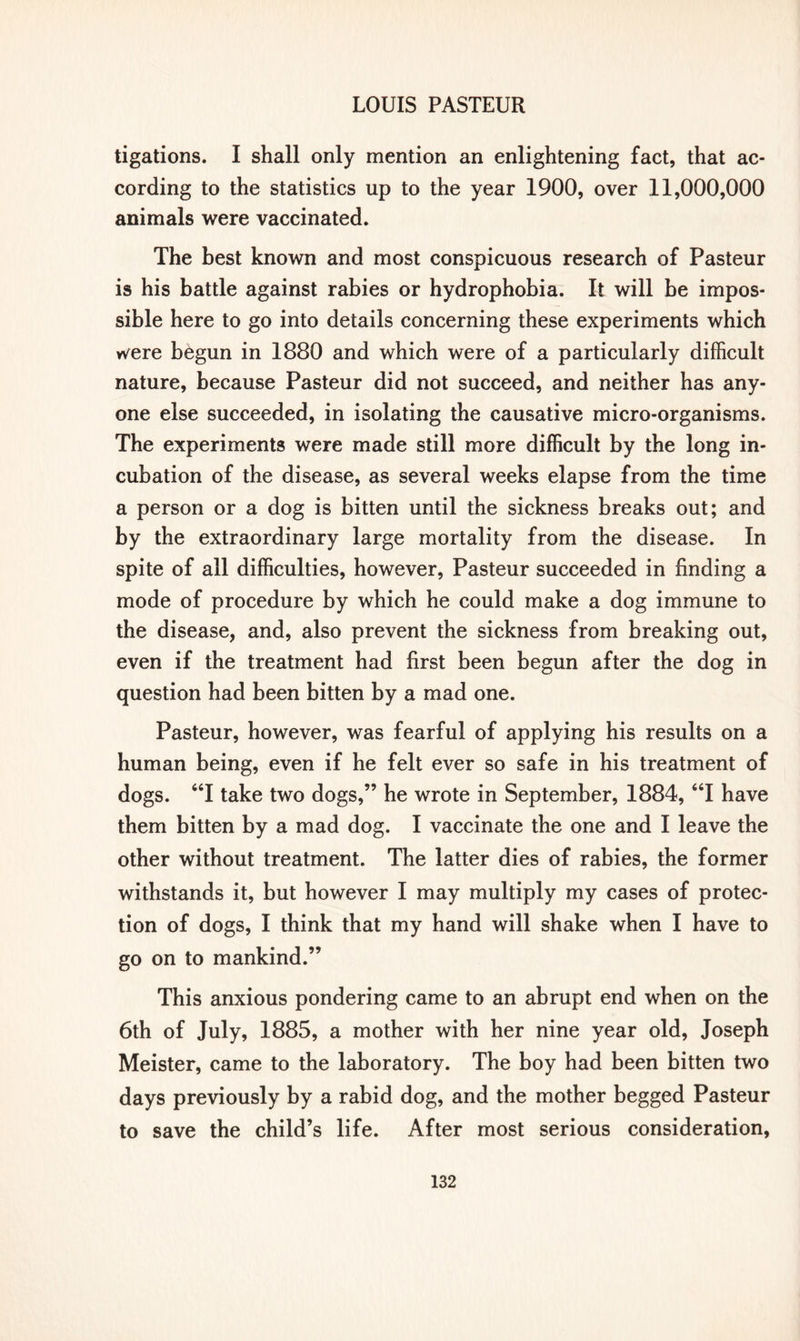 ligations. I shall only mention an enlightening fact, that ac- cording to the statistics up to the year 1900, over 11,000,000 animals were vaccinated. The best known and most conspicuous research of Pasteur is his battle against rabies or hydrophobia. It will be impos- sible here to go into details concerning these experiments which w^ere begun in 1880 and which were of a particularly difficult nature, because Pasteur did not succeed, and neither has any- one else succeeded, in isolating the causative micro-organisms. The experiments were made still more difficult by the long in- cubation of the disease, as several weeks elapse from the time a person or a dog is bitten until the sickness breaks out; and by the extraordinary large mortality from the disease. In spite of all difficulties, however, Pasteur succeeded in finding a mode of procedure by which he could make a dog immune to the disease, and, also prevent the sickness from breaking out, even if the treatment had first been begun after the dog in question had been bitten by a mad one. Pasteur, however, was fearful of applying his results on a human being, even if he felt ever so safe in his treatment of dogs. “I take two dogs,” he wrote in September, 1884, u\ have them bitten by a mad dog. I vaccinate the one and I leave the other without treatment. The latter dies of rabies, the former withstands it, but however I may multiply my cases of protec- tion of dogs, I think that my hand will shake when I have to go on to mankind.” This anxious pondering came to an abrupt end when on the 6th of July, 1885, a mother with her nine year old, Joseph Meister, came to the laboratory. The boy had been bitten two days previously by a rabid dog, and the mother begged Pasteur to save the child’s life. After most serious consideration,
