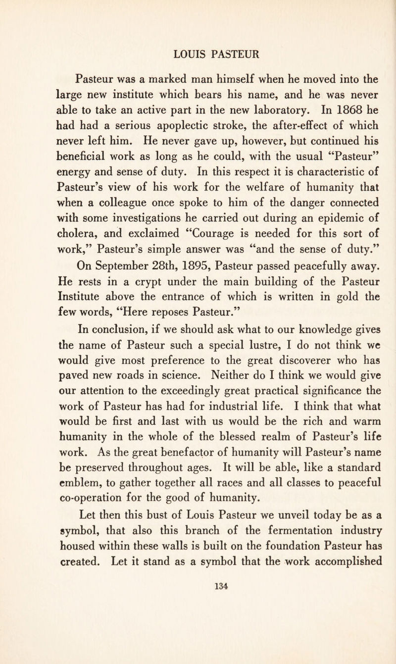 Pasteur was a marked man himself when he moved into the large new institute which bears his name, and he was never able to take an active part in the new laboratory. In 1868 he had had a serious apoplectic stroke, the after-effect of which never left him. He never gave up, however, but continued his beneficial work as long as he could, with the usual “Pasteur” energy and sense of duty. In this respect it is characteristic of Pasteur’s view of his work for the welfare of humanity that when a colleague once spoke to him of the danger connected with some investigations he carried out during an epidemic of cholera, and exclaimed “Courage is needed for this sort of work,” Pasteur’s simple answer was “and the sense of duty.” On September 28th, 1895, Pasteur passed peacefully away. He rests in a crypt under the main building of the Pasteur Institute above the entrance of which is written in gold the few words, “Here reposes Pasteur.” In conclusion, if we should ask what to our knowledge gives the name of Pasteur such a special lustre, I do not think we would give most preference to the great discoverer who has paved new roads in science. Neither do I think we would give our attention to the exceedingly great practical significance the work of Pasteur has had for industrial life. I think that what would be first and last with us would be the rich and warm humanity in the whole of the blessed realm of Pasteur’s life work. As the great benefactor of humanity will Pasteur’s name be preserved throughout ages. It will be able, like a standard emblem, to gather together all races and all classes to peaceful co-operation for the good of humanity. Let then this bust of Louis Pasteur we unveil today be as a symbol, that also this branch of the fermentation industry housed within these walls is built on the foundation Pasteur has created. Let it stand as a symbol that the work accomplished