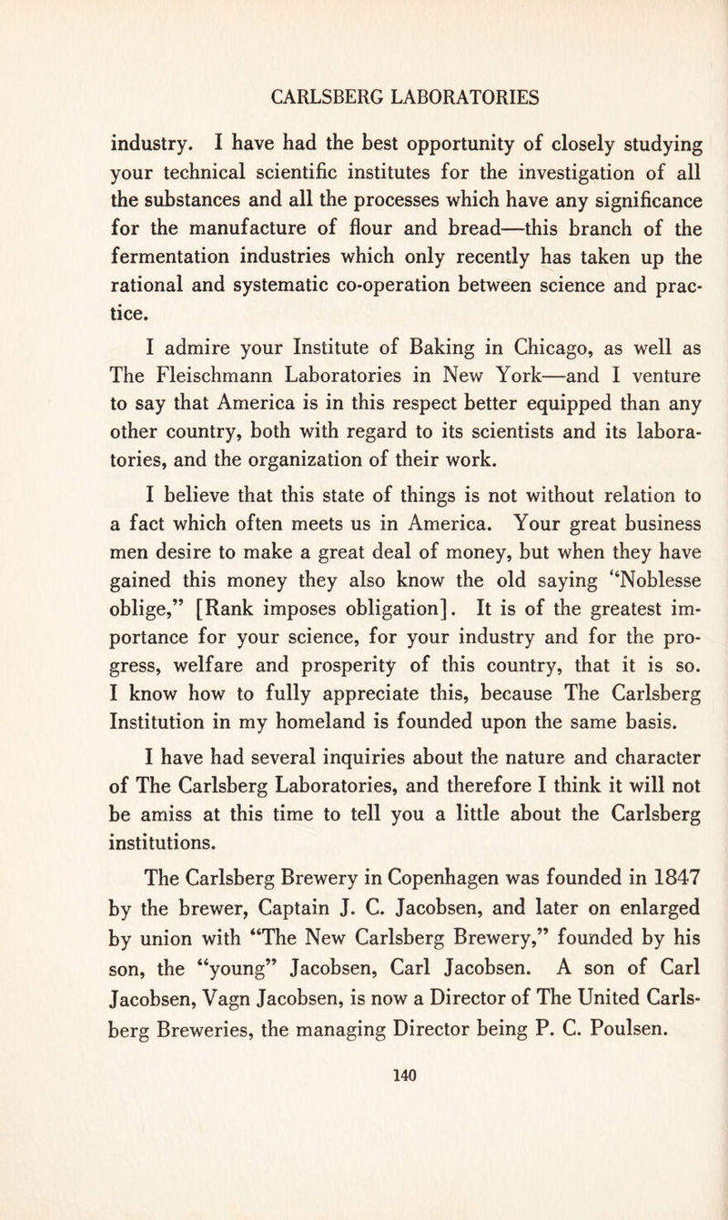 industry. I have had the best opportunity of closely studying your technical scientific institutes for the investigation of all the substances and all the processes which have any significance for the manufacture of flour and bread—this branch of the fermentation industries which only recently has taken up the rational and systematic co-operation between science and prac- tice. I admire your Institute of Baking in Chicago, as well as The Fleischmann Laboratories in New York—and I venture to say that America is in this respect better equipped than any other country, both with regard to its scientists and its labora- tories, and the organization of their work. I believe that this state of things is not without relation to a fact which often meets us in America. Your great business men desire to make a great deal of money, but when they have gained this money they also know the old saying “Noblesse oblige,” [Rank imposes obligation]. It is of the greatest im- portance for your science, for your industry and for the pro- gress, welfare and prosperity of this country, that it is so. I know how to fully appreciate this, because The Carlsberg Institution in my homeland is founded upon the same basis. I have had several inquiries about the nature and character of The Carlsberg Laboratories, and therefore I think it will not be amiss at this time to tell you a little about the Carlsberg institutions. The Carlsberg Brewery in Copenhagen was founded in 1847 by the brewer, Captain J. C. Jacobsen, and later on enlarged by union with “The New Carlsberg Brewery,” founded by his son, the “young” Jacobsen, Carl Jacobsen. A son of Carl Jacobsen, Vagn Jacobsen, is now a Director of The United Carls- berg Breweries, the managing Director being P. C. Poulsen.
