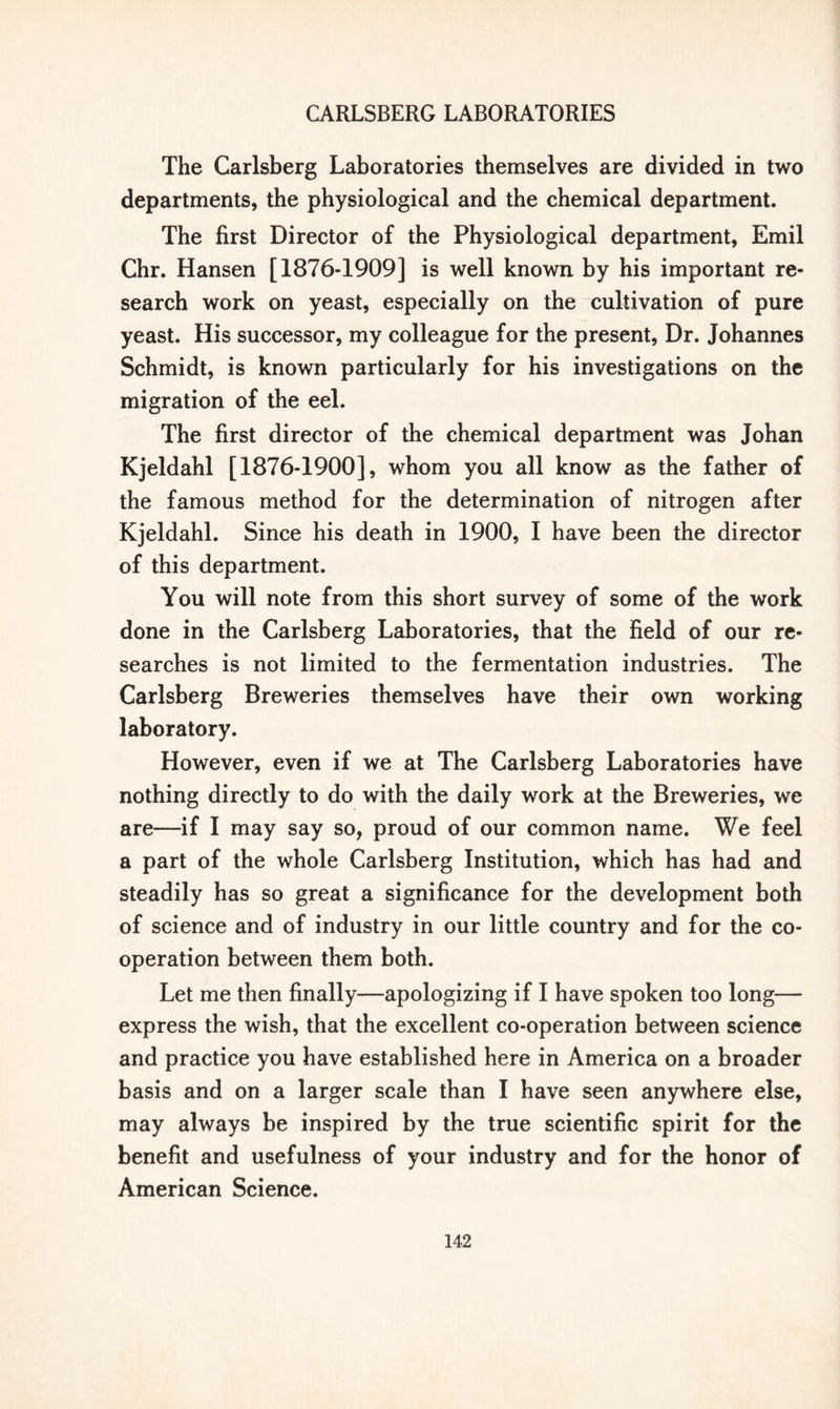 The Carlsberg Laboratories themselves are divided in two departments, the physiological and the chemical department. The first Director of the Physiological department, Emil Chr. Hansen [1876-1909] is well known by his important re- search work on yeast, especially on the cultivation of pure yeast. His successor, my colleague for the present, Dr. Johannes Schmidt, is known particularly for his investigations on the migration of the eel. The first director of the chemical department was Johan Kjeldahl [1876-1900], whom you all know as the father of the famous method for the determination of nitrogen after Kjeldahl. Since his death in 1900, I have been the director of this department. You will note from this short survey of some of the work done in the Carlsberg Laboratories, that the field of our re- searches is not limited to the fermentation industries. The Carlsberg Breweries themselves have their own working laboratory. However, even if we at The Carlsberg Laboratories have nothing directly to do with the daily work at the Breweries, we are—if I may say so, proud of our common name. We feel a part of the whole Carlsberg Institution, which has had and steadily has so great a significance for the development both of science and of industry in our little country and for the co- operation between them both. Let me then finally—apologizing if I have spoken too long— express the wish, that the excellent co-operation between science and practice you have established here in America on a broader basis and on a larger scale than I have seen anywhere else, may always be inspired by the true scientific spirit for the benefit and usefulness of your industry and for the honor of American Science.