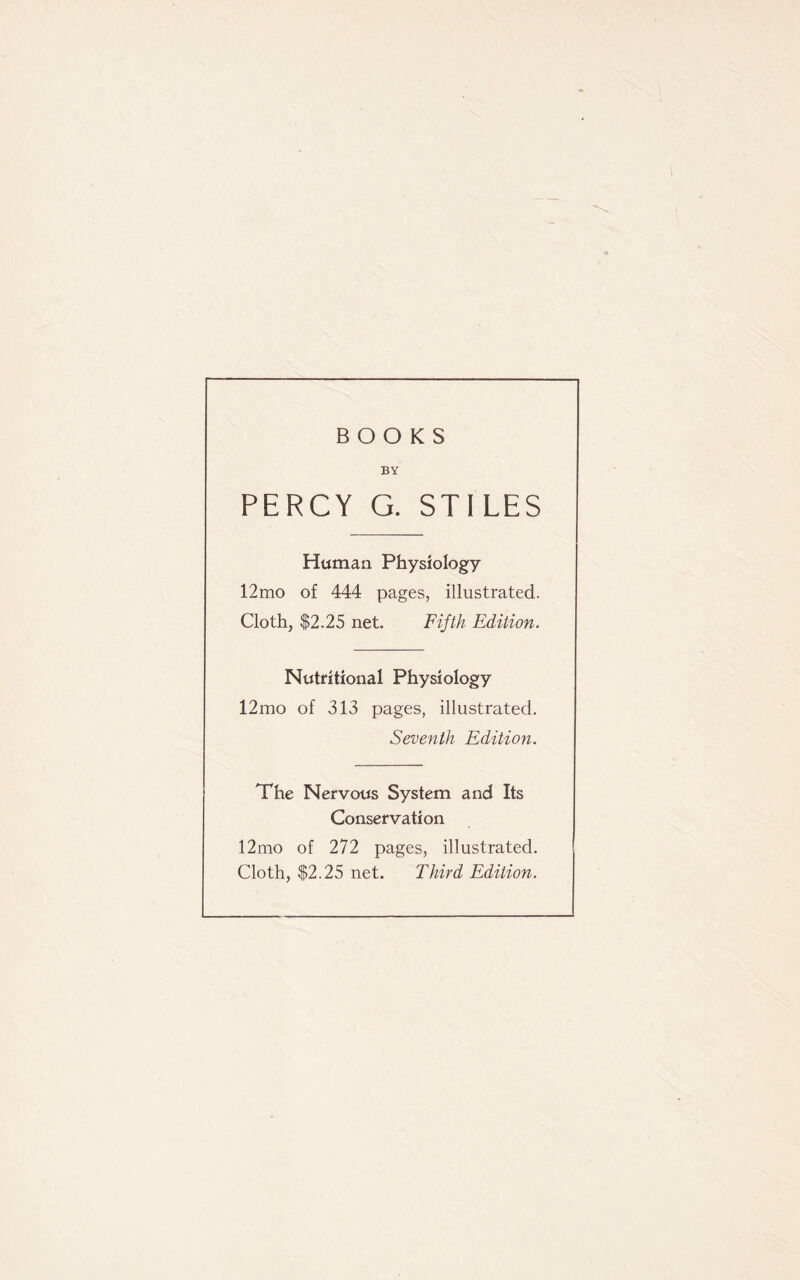 BOOKS BY PERCY G. STILES Human Physiology 12mo of 444 pages, illustrated. Cloth, $2.25 net. Fifth Edition. Nutritional Physiology 12mo of 313 pages, illustrated. Seventh Edition. The Nervous System and Its Conservation 12mo of 272 pages, illustrated. Cloth, $2.25 net. Third Edition.