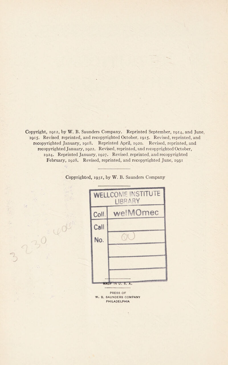 Copyright, 1912, by W. B. Saunders Company. Reprinted September, 1914, and June. 1915. Revised, reprinted, and recopyrighted October, 1915. Revised, reprinted, and recopyrighted January, 1918. Reprinted April, ig2o. Revised, reprinted, and recopyrighted January, 1922. Revised, reprinted, and recopyrighted October, 1924. Reprinted January, 1927. Revised, reprinted, and recopyrighted February, 1928. Revised, reprinted, and recopyrighted June, 1931 Copyrighted, 1931, by W. B. Saunders Company WELLCOME INSTITUTE LIBRARY Coll welMOmec Cal! No. QO PRESS OF W. B. SAUNDERS COMPANY PHILADELPHIA