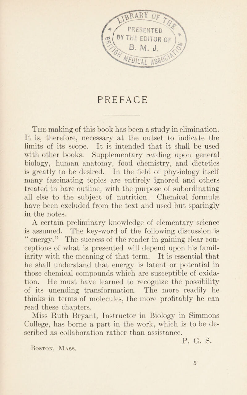 PREFACE The making of this book has been a study in elimination. It is, therefore, necessary at the outset to indicate the limits of its scope. It is intended that it shall be used with other books. Supplementary reading upon general biology, human anatomy, food chemistry, and dietetics is greatly to be desired. In the field of physiology itself many fascinating topics are entirely ignored and others treated in bare outline, with the purpose of subordinating all else to the subject of nutrition. Chemical formulae have been excluded from the text and used but sparingly in the notes. A certain preliminary knowledge of elementary science is assumed. The key-word of the following discussion is “ energy.7’ The success of the reader in gaining clear con- ceptions of what is presented will depend upon his famil- iarity with the meaning of that term. It is essential that he shall understand that energy is latent or potential in those chemical compounds which are susceptible of oxida- tion. He must have learned to recognize the possibility of its unending transformation. The more readily he thinks in terms of molecules, the more profitably he can read these chapters. Miss Ruth Bryant, Instructor in Biology in Simmons College, has borne a part in the work, which is to be de- scribed as collaboration rather than assistance. P. G. S. Boston, Mass.