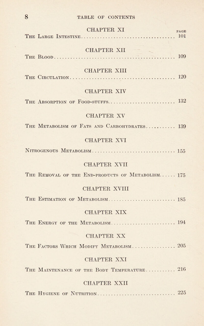 CHAPTER XI page The Large Intestine 101 CHAPTER XII The Blood 109 CHAPTER XIII The Circulation 120 CHAPTER XIV The Absorption of Food-stuffs 132 CHAPTER XV The Metabolism of Fats and Carbohydrates 139 CHAPTER XVI Nitrogenous Metabolism 155 CHAPTER XVII The Removal of the End-products of Metabolism 175 CHAPTER XVIII The Estimation of Metabolism 185 CHAPTER XIX The Energy of the Metabolism 194 CHAPTER XX The Factors Which Modify Metabolism 205 CHAPTER XXI The Maintenance of the Body Temperature 216 CHAPTER XXII The Hygiene of Nutrition 225