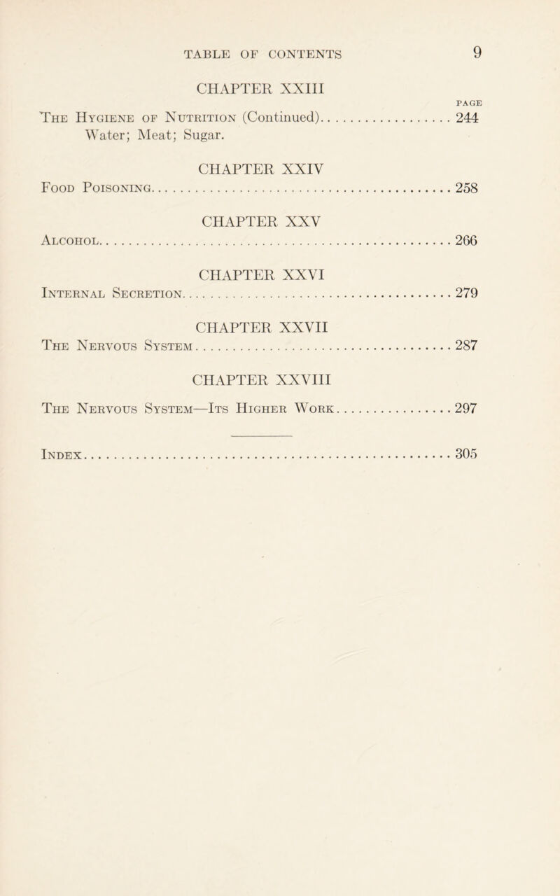 CHAPTER XXIII PAGE The Hygiene of Nutrition (Continued) 244 Water; Meat; Sugar. CHAPTER XXIV Food Poisoning 258 CHAPTER XXV Alcohol 266 CHAPTER XXVI Internal Secretion 279 CHAPTER XXVII The Nervous System 287 CHAPTER XXVIII The Nervous System—Its Higher Work 297 Index 305