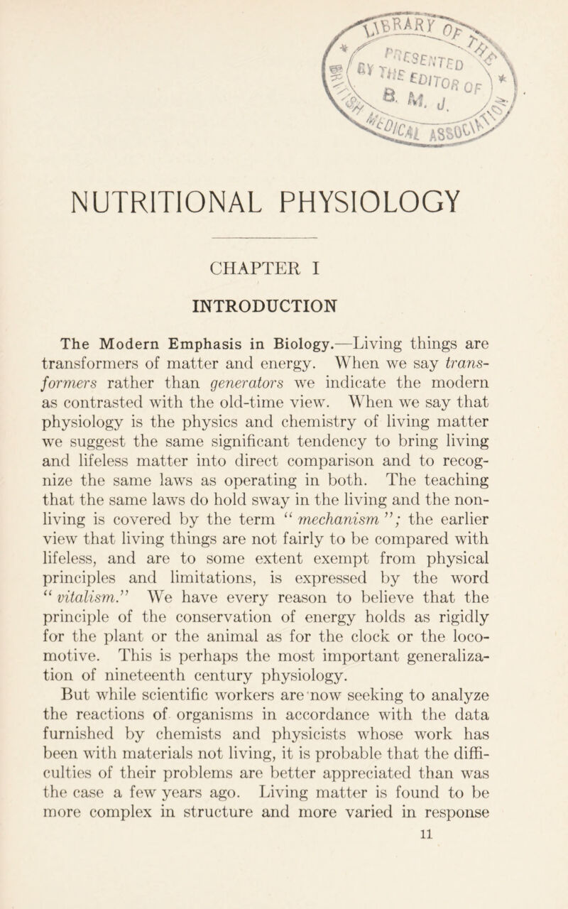 NUTRITIONAL PHYSIOLOGY CHAPTER I INTRODUCTION The Modern Emphasis in Biology.—Living things are transformers of matter and energy. When we say trans- formers rather than generators we indicate the modern as contrasted with the old-time view. When we say that physiology is the physics and chemistry of living matter we suggest the same significant tendency to bring living and lifeless matter into direct comparison and to recog- nize the same laws as operating in both. The teaching that the same laws do hold sway in the living and the non- living is covered by the term “ mechanism ”; the earlier view that living things are not fairly to be compared with lifeless, and are to some extent exempt from physical principles and limitations, is expressed by the word “ vitalism We have every reason to believe that the principle of the conservation of energy holds as rigidly for the plant or the animal as for the clock or the loco- motive. This is perhaps the most important generaliza- tion of nineteenth century physiology. But while scientific workers are now seeking to analyze the reactions of organisms in accordance with the data furnished by chemists and physicists whose work has been with materials not living, it is probable that the diffi- culties of their problems are better appreciated than was the case a few years ago. Living matter is found to be more complex in structure and more varied in response ll