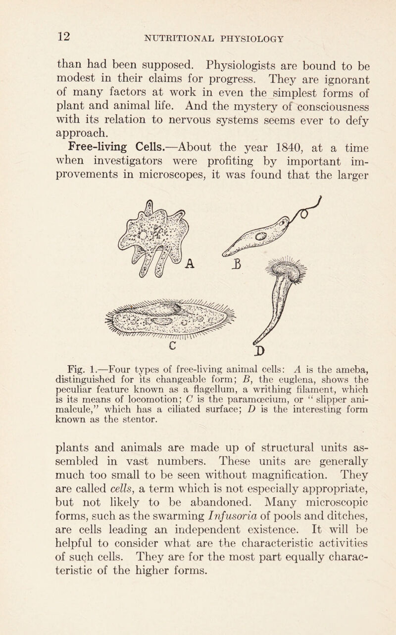 than had been supposed. Physiologists are bound to be modest in their claims for progress. They are ignorant of many factors at work in even the simplest forms of plant and animal life. And the mystery of consciousness with its relation to nervous systems seems ever to defy approach. Free-living Cells.—About the year 1840, at a time when investigators were profiting by important im- provements in microscopes, it was found that the larger Fig. 1.—Four types of free-living animal cells: A is the ameba, distinguished for its changeable form; B, the euglena, shows the peculiar feature known as a flagellum, a writhing filament, which is its means of locomotion; C is the paramoecium, or “ slipper ani- malcule,” which has a ciliated surface; D is the interesting form known as the stentor. plants and animals are made up of structural units as- sembled in vast numbers. These units are generally much too small to be seen without magnification. They are called cells, a term which is not especially appropriate, but not likely to be abandoned. Many microscopic forms, such as the swarming Infusoria of pools and ditches, are cells leading an independent existence. It will be helpful to consider what are the characteristic activities of such cells. They are for the most part equally charac- teristic of the higher forms.