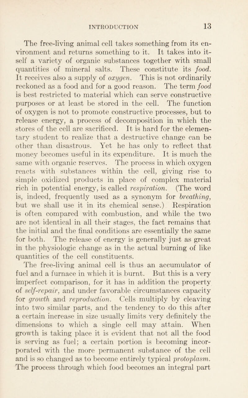 The free-living animal cell takes something from its en- vironment and returns something to it. It takes into it- self a variety of organic substances together with small quantities of mineral salts. These constitute its food. It receives also a supply of oxygen. This is not ordinarily reckoned as a food and for a good reason. The term food is best restricted to material which can serve constructive purposes or at least be stored in the cell. The function of oxygen is not to promote constructive processes, but to release energy, a process of decomposition in which the stores of the cell are sacrificed. It is hard for the elemen- tary student to realize that a destructive change can be other than disastrous. Yet he has only to reflect that money becomes useful in its expenditure. It is much the same with organic reserves. The process in which oxygen reacts with substances within the cell, giving rise to simple oxidized products in place of complex material rich in potential energy, is called respiration. (The word is, indeed, frequently used as a synonym for breathing, but we shall use it in its chemical sense.) Respiration is often compared with combustion, and while the two are not identical in all their stages, the fact remains that the initial and the final conditions are essentially the same for both. The release of energy is generally just as great in the physiologic change as in the actual burning of like quantities of the cell constituents. The free-living animal cell is thus an accumulator of fuel and a furnace in which it is burnt. But this is a very imperfect comparison, for it has in addition the property of self-repair, and under favorable circumstances capacity for growth and reproduction. Cells multiply by cleaving into two similar parts, and the tendency to do this after a certain increase in size usually limits very definitely the dimensions to which a single cell may attain. When growth is taking place it is evident that not all the food is serving as fuel; a certain portion is becoming incor- porated with the more permanent substance of the cell and is so changed as to become entirely typical protoplasm. The process through which food becomes an integral part