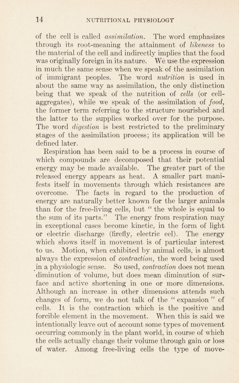of the cell is called assimilation. The word emphasizes through its root-meaning the attainment of likeness to the material of the cell and indirectly implies that the food was originally foreign in its nature. We use the expression in much the same sense when we speak of the assimilation of immigrant peoples. The word nutrition is used in about the same way as assimilation, the only distinction being that we speak of the nutrition of cells (or cell- aggregates), while we speak of the assimilation of food, the former term referring to the structure nourished and the latter to the supplies worked over for the purpose. The word digestion is best restricted to the preliminary stages of the assimilation process; its application will be defined later. Respiration has been said to be a process in course of which compounds are decomposed that their potential energy may be made available. The greater part of the released energy appears as heat. A smaller part mani- fests itself in movements through which resistances are overcome. The facts in regard to the production of energy are naturally better known for the larger animals than for the free-living cells, but “ the whole is equal to the sum of its parts.” The energy from respiration may in exceptional cases become kinetic, in the form of light or electric discharge (firefly, electric eel). The energy which shows itself in movement is of particular interest to us. Motion, when exhibited by animal cells, is almost always the expression of contraction, the word being used in a physiologic sense. So used, contraction does not mean diminution of volume, but does mean diminution of sur- face and active shortening in one or more dimensions. Although an increase in other dimensions attends such changes of form, we do not talk of the “ expansion ” of cells. It is the contraction which is the positive and forcible element in the movement. When this is said we intentionally leave out of account some types of movement occurring commonly in the plant world, in course of which the cells actually change their volume through gain or loss of water. Among free-living cells the type of move-