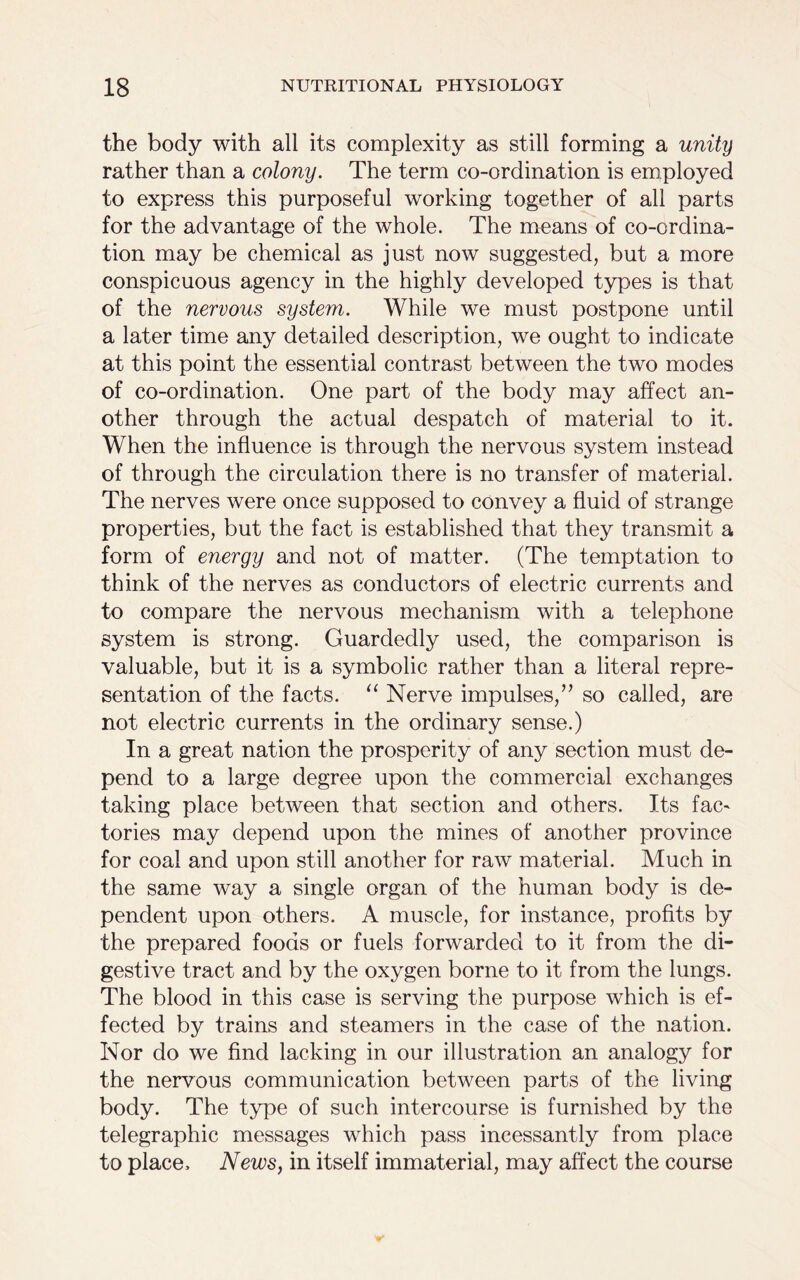 the body with all its complexity as still forming a unity rather than a colony. The term co-ordination is employed to express this purposeful working together of all parts for the advantage of the whole. The means of co-ordina- tion may be chemical as just now suggested, but a more conspicuous agency in the highly developed types is that of the nervous system. While we must postpone until a later time any detailed description, we ought to indicate at this point the essential contrast between the two modes of co-ordination. One part of the body may affect an- other through the actual despatch of material to it. When the influence is through the nervous system instead of through the circulation there is no transfer of material. The nerves were once supposed to convey a fluid of strange properties, but the fact is established that they transmit a form of energy and not of matter. (The temptation to think of the nerves as conductors of electric currents and to compare the nervous mechanism with a telephone system is strong. Guardedly used, the comparison is valuable, but it is a symbolic rather than a literal repre- sentation of the facts. “ Nerve impulses,” so called, are not electric currents in the ordinary sense.) In a great nation the prosperity of any section must de- pend to a large degree upon the commercial exchanges taking place between that section and others. Its fac~ tories may depend upon the mines of another province for coal and upon still another for raw material. Much in the same way a single organ of the human body is de- pendent upon others. A muscle, for instance, profits by the prepared foods or fuels forwarded to it from the di- gestive tract and by the oxygen borne to it from the lungs. The blood in this case is serving the purpose which is ef- fected by trains and steamers in the case of the nation. Nor do we find lacking in our illustration an analogy for the nervous communication between parts of the living body. The type of such intercourse is furnished by the telegraphic messages which pass incessantly from place to place. News, in itself immaterial, may affect the course