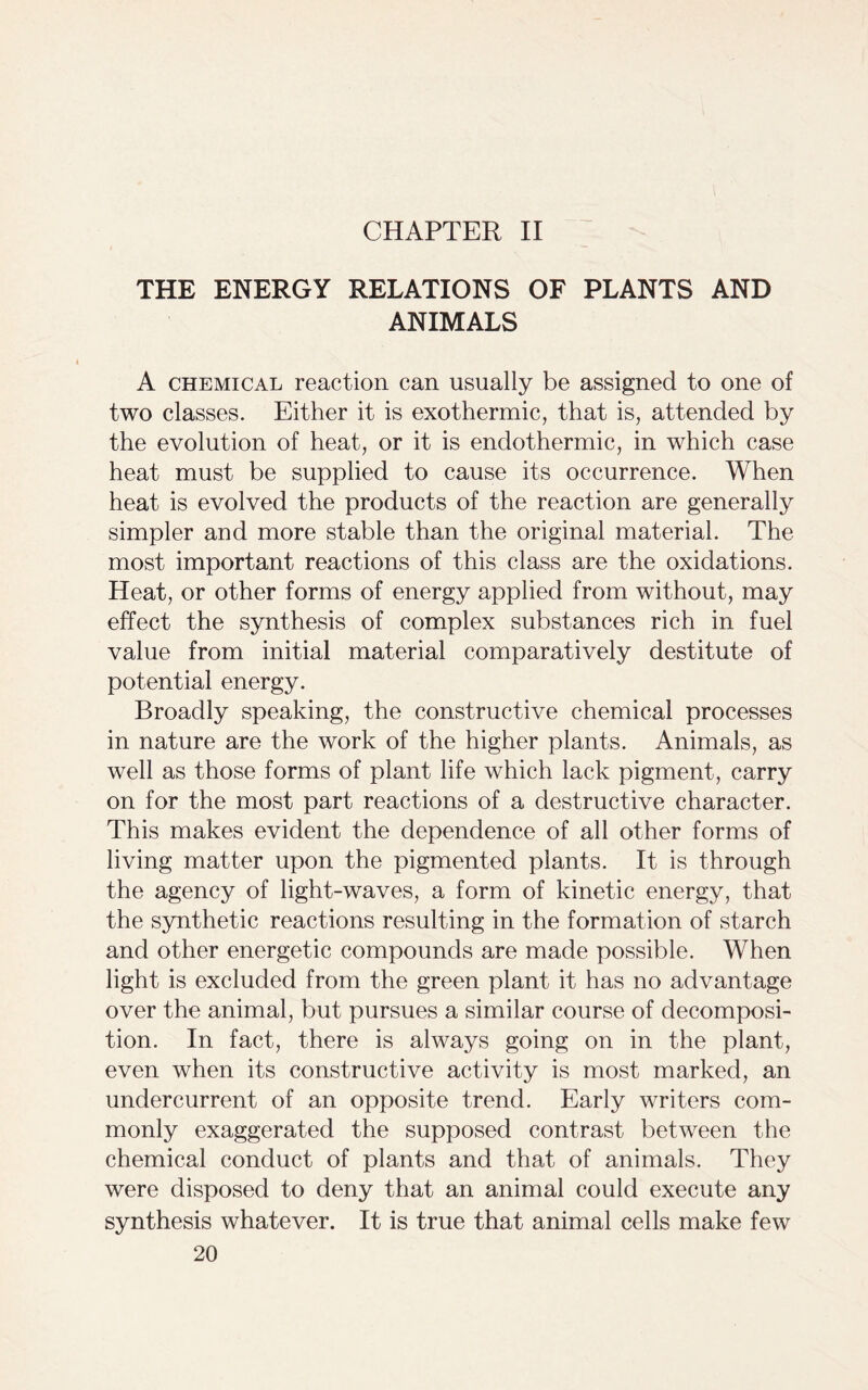 CHAPTER II THE ENERGY RELATIONS OF PLANTS AND ANIMALS A chemical reaction can usually be assigned to one of two classes. Either it is exothermic, that is, attended by the evolution of heat, or it is endothermic, in which case heat must be supplied to cause its occurrence. When heat is evolved the products of the reaction are generally simpler and more stable than the original material. The most important reactions of this class are the oxidations. Heat, or other forms of energy applied from without, may effect the synthesis of complex substances rich in fuel value from initial material comparatively destitute of potential energy. Broadly speaking, the constructive chemical processes in nature are the work of the higher plants. Animals, as well as those forms of plant life which lack pigment, carry on for the most part reactions of a destructive character. This makes evident the dependence of all other forms of living matter upon the pigmented plants. It is through the agency of light-waves, a form of kinetic energy, that the synthetic reactions resulting in the formation of starch and other energetic compounds are made possible. When light is excluded from the green plant it has no advantage over the animal, but pursues a similar course of decomposi- tion. In fact, there is always going on in the plant, even when its constructive activity is most marked, an undercurrent of an opposite trend. Early writers com- monly exaggerated the supposed contrast between the chemical conduct of plants and that of animals. They were disposed to deny that an animal could execute any synthesis whatever. It is true that animal cells make few