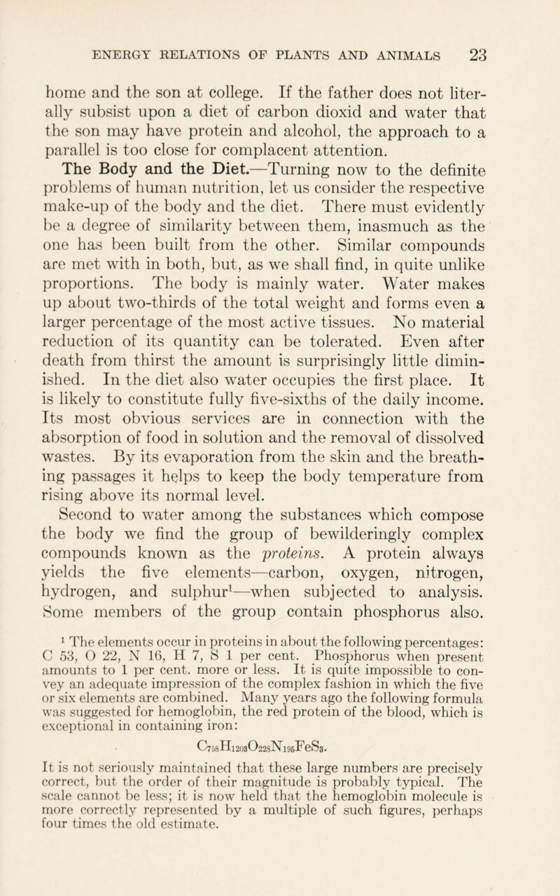 home and the son at college. If the father does not liter- ally subsist upon a diet of carbon dioxid and water that the son may have protein and alcohol, the approach to a parallel is too close for complacent attention. The Body and the Diet.—Turning now to the definite problems of human nutrition, let us consider the respective make-up of the body and the diet. There must evidently be a degree of similarity between them, inasmuch as the one has been built from the other. Similar compounds are met with in both, but, as we shall find, in quite unlike proportions. The body is mainly water. Water makes up about two-thirds of the total weight and forms even a larger percentage of the most active tissues. No material reduction of its quantity can be tolerated. Even after death from thirst the amount is surprisingly little dimin- ished. In the diet also water occupies the first place. It is likely to constitute fully five-sixths of the daily income. Its most obvious services are in connection with the absorption of food in solution and the removal of dissolved wastes. By its evaporation from the skin and the breath- ing passages it helps to keep the body temperature from rising above its normal level. Second to water among the substances which compose the body we find the group of bewilderingly complex compounds known as the 'proteins. A protein always yields the five elements—carbon, oxygen, nitrogen, hydrogen, and sulphur1—when subjected to analysis. Some members of the group contain phosphorus also. 1 The elements occur in proteins in about the following percentages: C 53, O 22, N 16, H 7, S 1 per cent. Phosphorus when present amounts to 1 per cent, more or less. It is quite impossible to con- vey an adequate impression of the complex fashion in which the five or six elements are combined. Many years ago the following formula was suggested for hemoglobin, the red protein of the blood, which is exceptional in containing iron: C758Hi203O228Nl96FeS3. It is not seriously maintained that these large numbers are precisely correct, but the order of their magnitude is probably typical. The scale cannot be less; it is now held that the hemoglobin molecule is more correctly represented by a multiple of such figures, perhaps four times the old estimate.