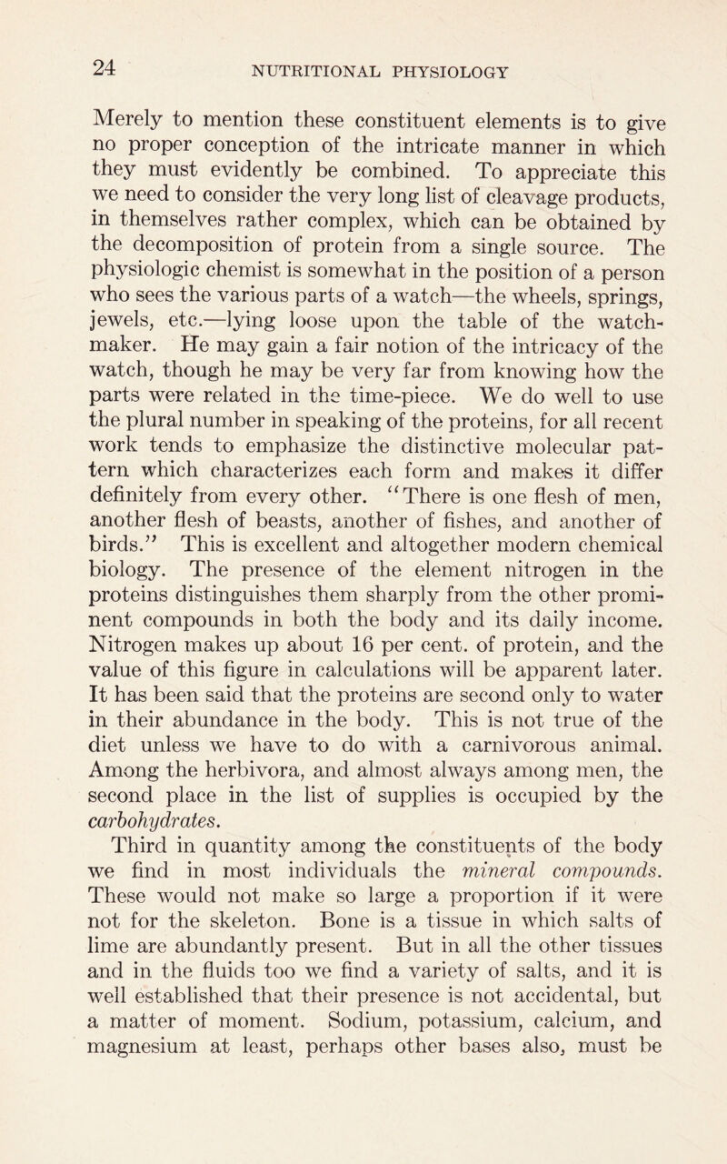 Merely to mention these constituent elements is to give no proper conception of the intricate manner in which they must evidently be combined. To appreciate this we need to consider the very long list of cleavage products, in themselves rather complex, which can be obtained by the decomposition of protein from a single source. The physiologic chemist is somewhat in the position of a person who sees the various parts of a watch—the wheels, springs, jewels, etc.—lying loose upon the table of the watch- maker. He may gain a fair notion of the intricacy of the watch, though he may be very far from knowing how the parts were related in the time-piece. We do well to use the plural number in speaking of the proteins, for all recent work tends to emphasize the distinctive molecular pat- tern which characterizes each form and makes it differ definitely from every other. “ There is one flesh of men, another flesh of beasts, another of fishes, and another of birds.” This is excellent and altogether modern chemical biology. The presence of the element nitrogen in the proteins distinguishes them sharply from the other promi- nent compounds in both the body and its daily income. Nitrogen makes up about 16 per cent, of protein, and the value of this figure in calculations will be apparent later. It has been said that the proteins are second only to water in their abundance in the body. This is not true of the diet unless we have to do with a carnivorous animal. Among the herbivora, and almost always among men, the second place in the list of supplies is occupied by the carbohydrates. Third in quantity among the constituents of the body we find in most individuals the mineral compounds. These would not make so large a proportion if it were not for the skeleton. Bone is a tissue in which salts of lime are abundantly present. But in all the other tissues and in the fluids too we find a variety of salts, and it is well established that their presence is not accidental, but a matter of moment. Sodium, potassium, calcium, and magnesium at least, perhaps other bases also, must be
