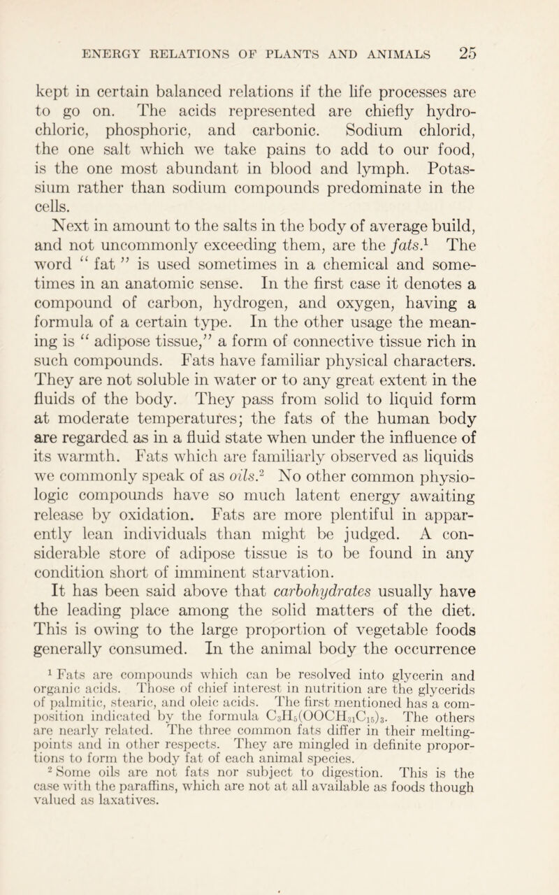 kept in certain balanced relations if the life processes are to go on. The acids represented are chiefly hydro- chloric, phosphoric, and carbonic. Sodium chlorid, the one salt which we take pains to add to our food, is the one most abundant in blood and lymph. Potas- sium rather than sodium compounds predominate in the cells. Next in amount to the salts in the body of average build, and not uncommonly exceeding them, are the fats.1 The word “ fat ” is used sometimes in a chemical and some- times in an anatomic sense. In the first case it denotes a compound of carbon, hydrogen, and oxygen, having a formula of a certain type. In the other usage the mean- ing is “ adipose tissue/’ a form of connective tissue rich in such compounds. Fats have familiar physical characters. They are not soluble in water or to any great extent in the fluids of the body. They pass from solid to liquid form at moderate temperatures; the fats of the human body are regarded as in a fluid state when under the influence of its warmth. Fats which are familiarly observed as liquids we commonly speak of as oils.2 No other common physio- logic compounds have so much latent energy awaiting release by oxidation. Fats are more plentiful in appar- ently lean individuals than might be judged. A con- siderable store of adipose tissue is to be found in any condition short of imminent starvation. It has been said above that carbohydrates usually have the leading place among the solid matters of the diet. This is owing to the large proportion of vegetable foods generally consumed. In the animal body the occurrence 1 Fats are compounds which can be resolved into glycerin and organic acids. Those of chief interest in nutrition are the glycerids of palmitic, stearic, and oleic acids. The first mentioned has a com- position indicated by the formula CTFCOOClTuCTh. The others are nearly related. The three common fats differ in their melting- points and in other respects. They are mingled in definite propor- tions to form the body fat of each animal species. 2 Some oils are not fats nor subject to digestion. This is the case with the paraffins, which are not at all available as foods though valued as laxatives.