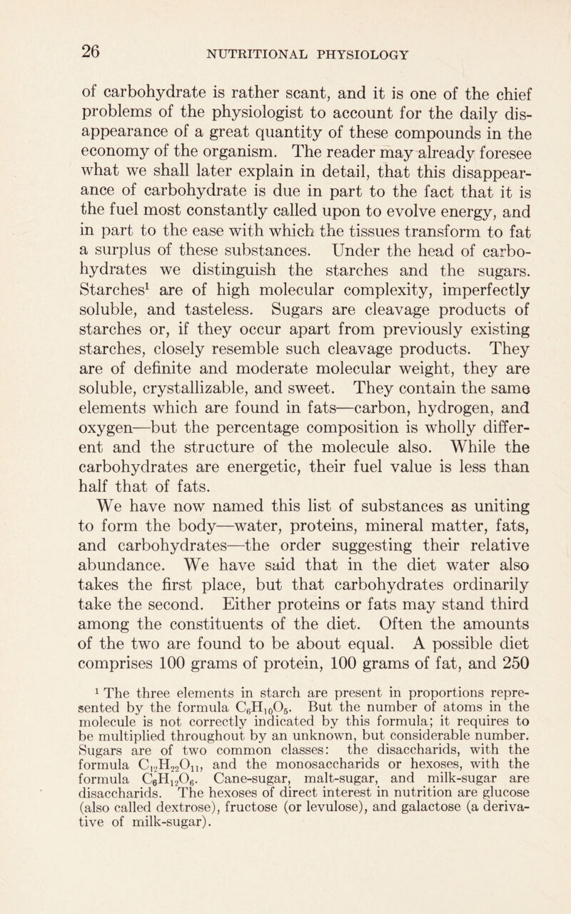 of carbohydrate is rather scant, and it is one of the chief problems of the physiologist to account for the daily dis- appearance of a great quantity of these compounds in the economy of the organism. The reader may already foresee what we shall later explain in detail, that this disappear- ance of carbohydrate is due in part to the fact that it is the fuel most constantly called upon to evolve energy, and in part to the ease with which the tissues transform to fat a surplus of these substances. Under the head of carbo- hydrates we distinguish the starches and the sugars. Starches1 are of high molecular complexity, imperfectly soluble, and tasteless. Sugars are cleavage products of starches or, if they occur apart from previously existing starches, closely resemble such cleavage products. They are of definite and moderate molecular weight, they are soluble, crystallizable, and sweet. They contain the same elements which are found in fats—carbon, hydrogen, and oxygen—but the percentage composition is wholly differ- ent and the structure of the molecule also. While the carbohydrates are energetic, their fuel value is less than half that of fats. We have now named this list of substances as uniting to form the body—water, proteins, mineral matter, fats, and carbohydrates—the order suggesting their relative abundance. We have said that in the diet water also takes the first place, but that carbohydrates ordinarily take the second. Either proteins or fats may stand third among the constituents of the diet. Often the amounts of the two are found to be about equal. A possible diet comprises 100 grams of protein, 100 grams of fat, and 250 1 The three elements in starch are present in proportions repre- sented by the formula C6H10O5. But the number of atoms in the molecule is not correctly indicated by this formula; it requires to be multiplied throughout by an unknown, but considerable number. Sugars are of two common classes: the disaccharids, with the formula CI2H22On, and the monosaccharids or hexoses, with the formula C6H1206. Cane-sugar, malt-sugar, and milk-sugar are disaccharids. The hexoses of direct interest in nutrition are glucose (also called dextrose), fructose (or levulose), and galactose (a deriva- tive of milk-sugar).