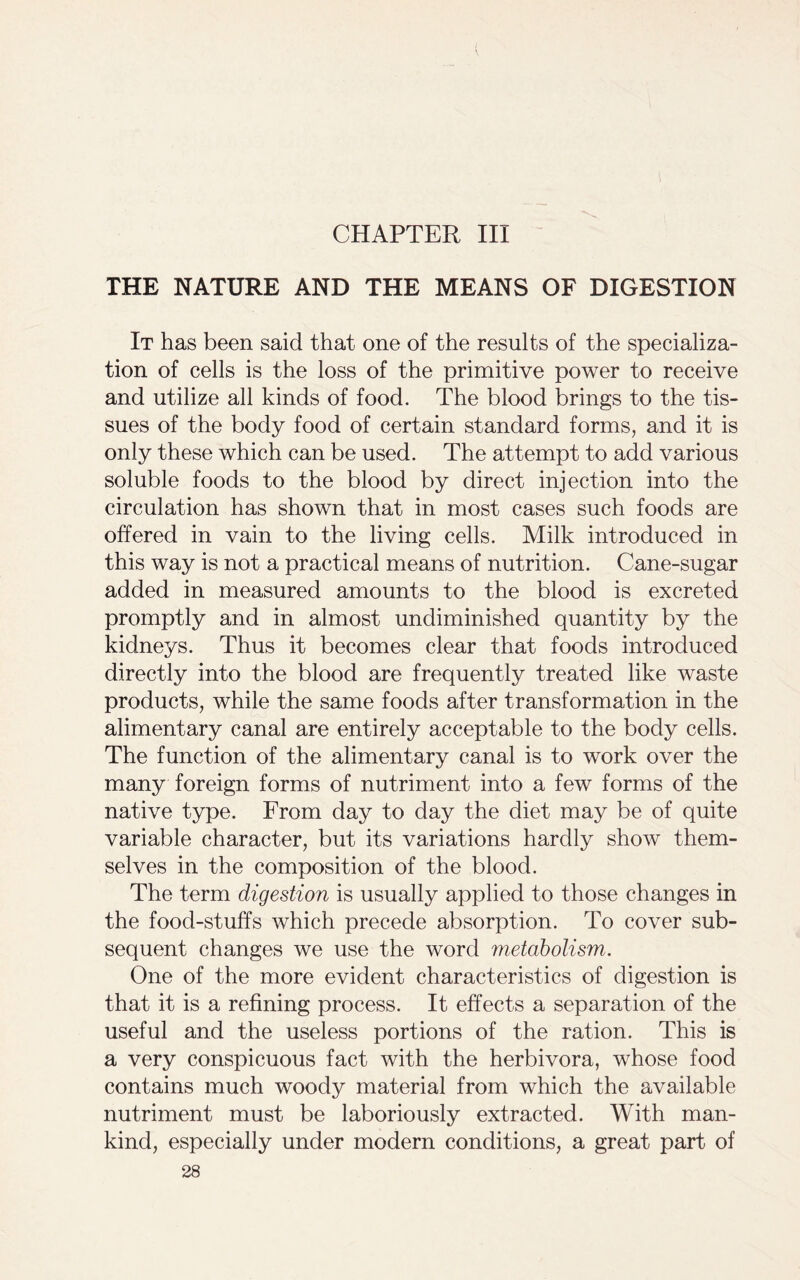 CHAPTER III THE NATURE AND THE MEANS OF DIGESTION It has been said that one of the results of the specializa- tion of cells is the loss of the primitive power to receive and utilize all kinds of food. The blood brings to the tis- sues of the body food of certain standard forms, and it is only these which can be used. The attempt to add various soluble foods to the blood by direct injection into the circulation has shown that in most cases such foods are offered in vain to the living cells. Milk introduced in this way is not a practical means of nutrition. Cane-sugar added in measured amounts to the blood is excreted promptly and in almost undiminished quantity by the kidneys. Thus it becomes clear that foods introduced directly into the blood are frequently treated like waste products, while the same foods after transformation in the alimentary canal are entirely acceptable to the body cells. The function of the alimentary canal is to work over the many foreign forms of nutriment into a few forms of the native type. From day to day the diet may be of quite variable character, but its variations hardly show them- selves in the composition of the blood. The term digestion is usually applied to those changes in the food-stuffs which precede absorption. To cover sub- sequent changes we use the word metabolism. One of the more evident characteristics of digestion is that it is a refining process. It effects a separation of the useful and the useless portions of the ration. This is a very conspicuous fact with the herbivora, whose food contains much woody material from which the available nutriment must be laboriously extracted. With man- kind, especially under modern conditions, a great part of