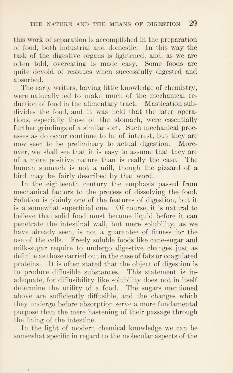 this work of separation is accomplished in the preparation of food, both industrial and domestic. In this way the task of the digestive organs is lightened, and, as we are often told, overeating is made easy. Some foods are quite devoid of residues when successfully digested and absorbed. The early writers, having little knowledge of chemistry, were naturally led to make much of the mechanical re- duction of food in the alimentary tract. Mastication sub- divides the food, and it was held that the later opera- tions, especially those of the stomach, were essentially further grindings of a similar sort. Such mechanical proc- esses as do occur continue to be of interest, but they are now seen to be preliminary to actual digestion. More- over, we shall see that it is easy to assume that they are of a more positive nature than is really the case. The human stomach is not a mill, though the gizzard of a bird may be fairly described by that word. In the eighteenth century the emphasis passed from mechanical factors to the process of dissolving the food. Solution is plainly one of the features of digestion, but it is a somewhat superficial one. Of course, it is natural to believe that solid food must become liquid before it can penetrate the intestinal wall, but mere solubility, as we have already seen, is not a guarantee of fitness for the use of the cells. Freely soluble foods like cane-sugar and milk-sugar require to undergo digestive changes just as definite as those carried out in the case of fats or coagulated proteins. It is often stated that the object of digestion is to produce diffusible substances. This statement is in- adequate, for diffusibility like solubility does not in itself determine the utility of a food. The sugars mentioned above are sufficiently diffusible, and the changes which they undergo before absorption serve a more fundamental purpose than the mere hastening of their passage through the lining of the intestine. In the light of modern chemical knowledge we can be somewhat specific in regard to the molecular aspects of the