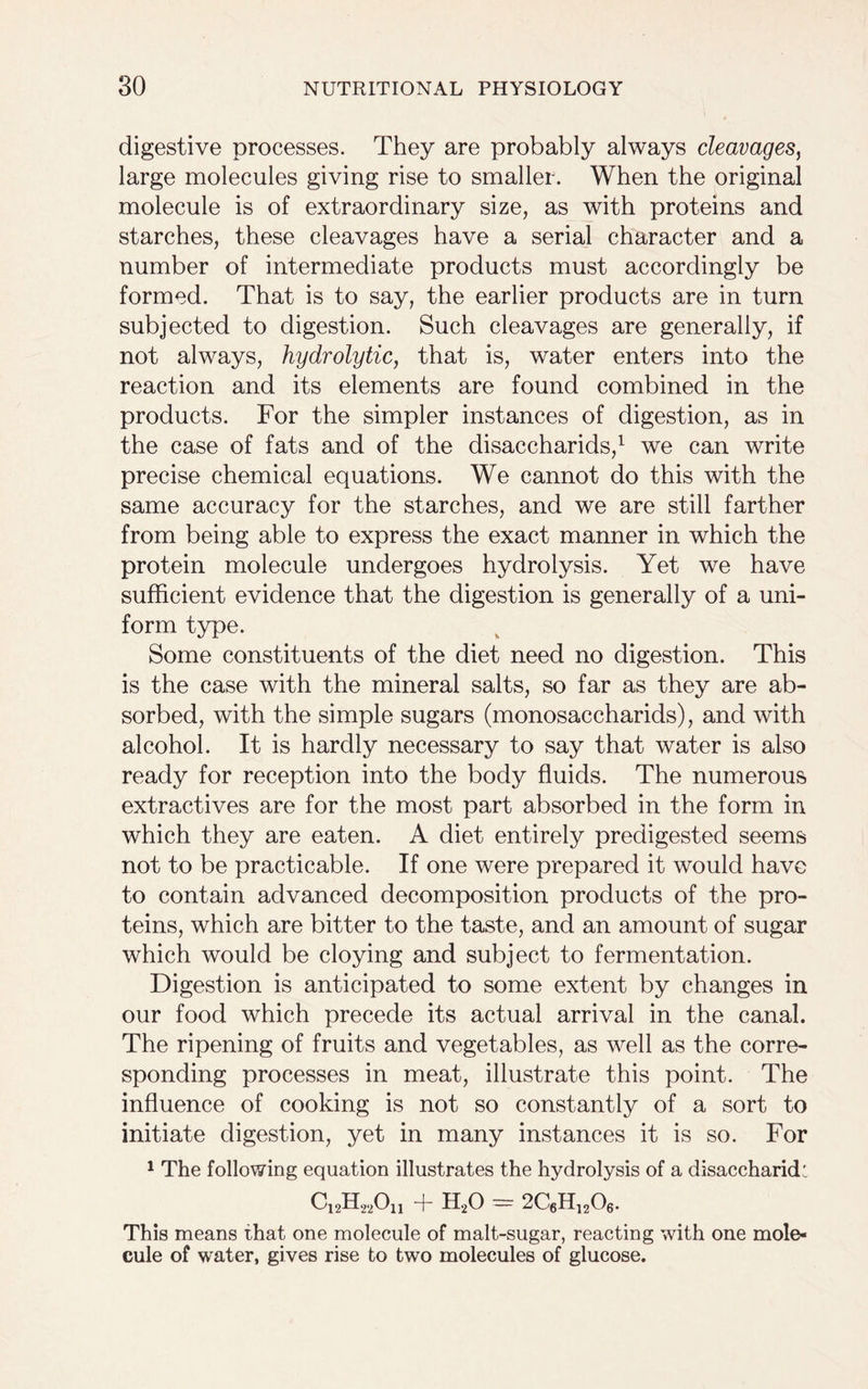 digestive processes. They are probably always cleavages, large molecules giving rise to smaller. When the original molecule is of extraordinary size, as with proteins and starches, these cleavages have a serial character and a number of intermediate products must accordingly be formed. That is to say, the earlier products are in turn subjected to digestion. Such cleavages are generally, if not always, hydrolytic, that is, water enters into the reaction and its elements are found combined in the products. For the simpler instances of digestion, as in the case of fats and of the disaccharids,1 we can write precise chemical equations. We cannot do this with the same accuracy for the starches, and we are still farther from being able to express the exact manner in which the protein molecule undergoes hydrolysis. Yet we have sufficient evidence that the digestion is generally of a uni- form type. Some constituents of the diet need no digestion. This is the case with the mineral salts, so far as they are ab- sorbed, with the simple sugars (monosaccharids), and with alcohol. It is hardly necessary to say that water is also ready for reception into the body fluids. The numerous extractives are for the most part absorbed in the form in which they are eaten. A diet entirely predigested seems not to be practicable. If one were prepared it would have to contain advanced decomposition products of the pro- teins, which are bitter to the taste, and an amount of sugar which would be cloying and subject to fermentation. Digestion is anticipated to some extent by changes in our food which precede its actual arrival in the canal. The ripening of fruits and vegetables, as well as the corre- sponding processes in meat, illustrate this point. The influence of cooking is not so constantly of a sort to initiate digestion, yet in many instances it is so. For 1 The following equation illustrates the hydrolysis of a disaccharid: C12H22On + H20 - 2C6H1206. This means that one molecule of malt-sugar, reacting with one mole- cule of water, gives rise to two molecules of glucose.