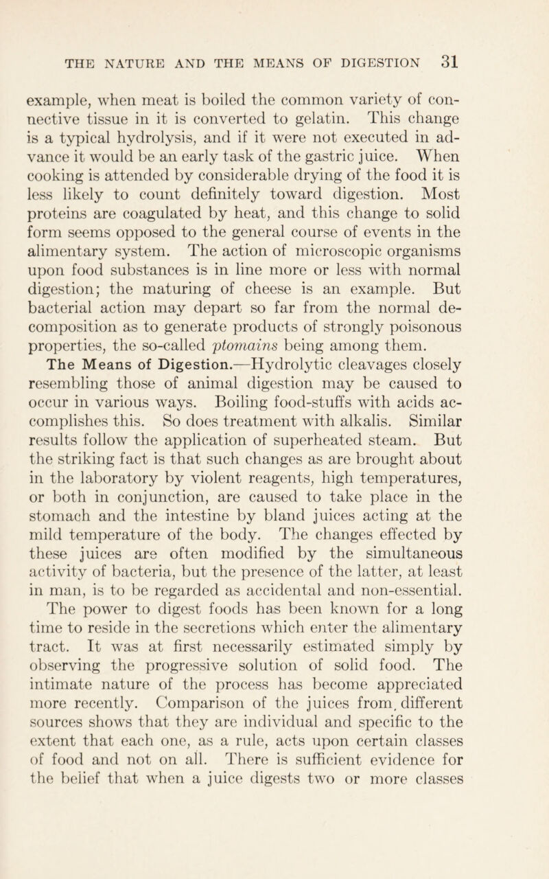 example, when meat is boiled the common variety of con- nective tissue in it is converted to gelatin. This change is a typical hydrolysis, and if it were not executed in ad- vance it would be an early task of the gastric juice. When cooking is attended by considerable drying of the food it is less likely to count definitely toward digestion. Most proteins are coagulated by heat, and this change to solid form seems opposed to the general course of events in the alimentary system. The action of microscopic organisms upon food substances is in line more or less with normal digestion; the maturing of cheese is an example. But bacterial action may depart so far from the normal de- composition as to generate products of strongly poisonous properties, the so-called ptomains being among them. The Means of Digestion.—Hydrolytic cleavages closely resembling those of animal digestion may be caused to occur in various ways. Boiling food-stuffs with acids ac- complishes this. So does treatment with alkalis. Similar results follow the application of superheated steam. But the striking fact is that such changes as are brought about in the laboratory by violent reagents, high temperatures, or both in conjunction, are caused to take place in the stomach and the intestine by bland juices acting at the mild temperature of the body. The changes effected by these juices are often modified by the simultaneous activity of bacteria, but the presence of the latter, at least in man, is to be regarded as accidental and non-essential. The power to digest foods has been known for a long time to reside in the secretions which enter the alimentary tract. It was at first necessarily estimated simply by observing the progressive solution of solid food. The intimate nature of the process has become appreciated more recently. Comparison of the juices from, different sources shows that they are individual and specific to the extent that each one, as a rule, acts upon certain classes of food and not on all. There is sufficient evidence for the belief that when a juice digests two or more classes