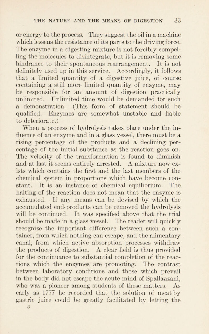 or energy to the process. They suggest the oil in a machine which lessens the resistance of its parts to the driving force. The enzyme in a digesting mixture is not forcibly compel- ling the molecules to disintegrate, but it is removing some hindrance to their spontaneous rearrangement. It is not definitely used up in this service. Accordingly, it follows that a limited quantity of a digestive juice, of course containing a still more limited quantity of enzyme, may be responsible for an amount of digestion practically unlimited. Unlimited time would be demanded for such a demonstration. (This form of statement should be qualified. Enzymes are somewhat unstable and liable to deteriorate.) When a process of hydrolysis takes place under the in- fluence of an enzyme and in a glass vessel, there must be a rising percentage of the products and a declining per- centage of the initial substance as the reaction goes on. The velocity of the transformation is found to diminish and at last it seems entirely arrested. A mixture now ex- ists which contains the first and the last members of the chemical system in proportions which have become con- stant. It is an instance of chemical equilibrium. The halting of the reaction does not mean that the enzyme is exhausted. If any means can be devised by which the accumulated end-products can be removed the hydrolysis will be continued. It was specified above that the trial should be made in a glass vessel. The reader will quickly recognize the important difference between such a con- tainer, from which nothing can escape, and the alimentary canal, from which active absorption processes withdraw the products of digestion. A clear field is thus provided for the continuance to substantial completion of the reac- tions which the enzymes are promoting. The contrast between laboratory conditions and those which prevail in the body did not escape the acute mind of Spallanzani, who was a pioneer among students of these matters. As early as 1777 he recorded that the solution of meat by gastric juice could be greatly facilitated by letting the 3