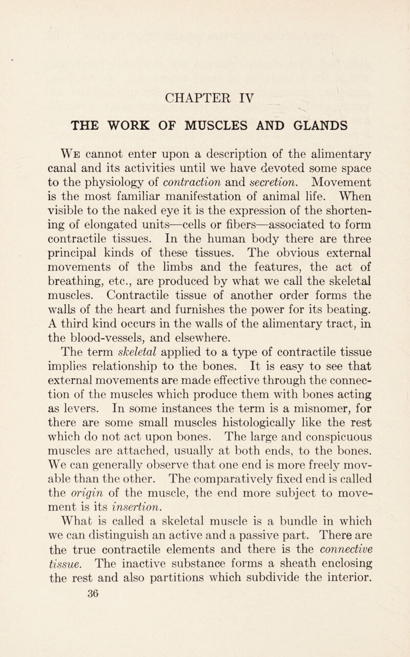 CHAPTER IV THE WORK OF MUSCLES AND GLANDS We cannot enter upon a description of the alimentary canal and its activities until we have devoted some space to the physiology of contraction and secretion. Movement is the most familiar manifestation of animal life. When visible to the naked eye it is the expression of the shorten- ing of elongated units—cells or fibers—associated to form contractile tissues. In the human body there are three principal kinds of these tissues. The obvious external movements of the limbs and the features, the act of breathing, etc., are produced by what we call the skeletal muscles. Contractile tissue of another order forms the walls of the heart and furnishes the power for its beating. A third kind occurs in the walls of the alimentary tract, in the blood-vessels, and elsewhere. The term skeletal applied to a type of contractile tissue implies relationship to the bones. It is easy to see that external movements are made effective through the connec- tion of the muscles which produce them with bones acting as levers. In some instances the term is a misnomer, for there are some small muscles histologically like the rest which do not act upon bones. The large and conspicuous muscles are attached, usually at both ends, to the bones. We can generally observe that one end is more freely mov- able than the other. The comparatively fixed end is called the origin of the muscle, the end more subject to move- ment is its insertion. Whab is called a skeletal muscle is a bundle in which we can distinguish an active and a passive part. There are the true contractile elements and there is the connective tissue. The inactive substance forms a sheath enclosing the rest and also partitions which subdivide the interior.