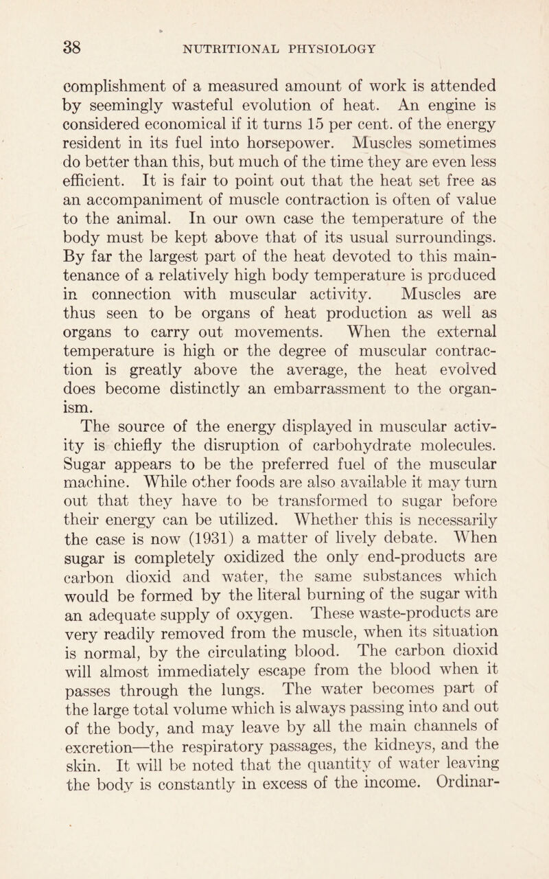 eomplishment of a measured amount of work is attended by seemingly wasteful evolution of heat. An engine is considered economical if it turns 15 per cent, of the energy resident in its fuel into horsepower. Muscles sometimes do better than this, but much of the time they are even less efficient. It is fair to point out that the heat set free as an accompaniment of muscle contraction is often of value to the animal. In our own case the temperature of the body must be kept above that of its usual surroundings. By far the largest part of the heat devoted to this main- tenance of a relatively high body temperature is produced in connection with muscular activity. Muscles are thus seen to be organs of heat production as well as organs to carry out movements. When the external temperature is high or the degree of muscular contrac- tion is greatly above the average, the heat evolved does become distinctly an embarrassment to the organ- ism. The source of the energy displayed in muscular activ- ity is chiefly the disruption of carbohydrate molecules. Sugar appears to be the preferred fuel of the muscular machine. While other foods are also available it may turn out that they have to be transformed to sugar before their energy can be utilized. Whether this is necessarily the case is now (1931) a matter of lively debate. When sugar is completely oxidized the only end-products are carbon dioxid and water, the same substances which would be formed by the literal burning of the sugar with an adequate supply of oxygen. These waste-products are very readily removed from the muscle, when its situation is normal, by the circulating blood. The carbon dioxid will almost immediately escape from the blood when it passes through the lungs. The water becomes part of the large total volume which is always passing into and out of the body, and may leave by all the main channels of excretion—the respiratory passages, the kidneys, and the skin. It will be noted that the quantity of water leaving the body is constantly in excess of the income. Or dinar-