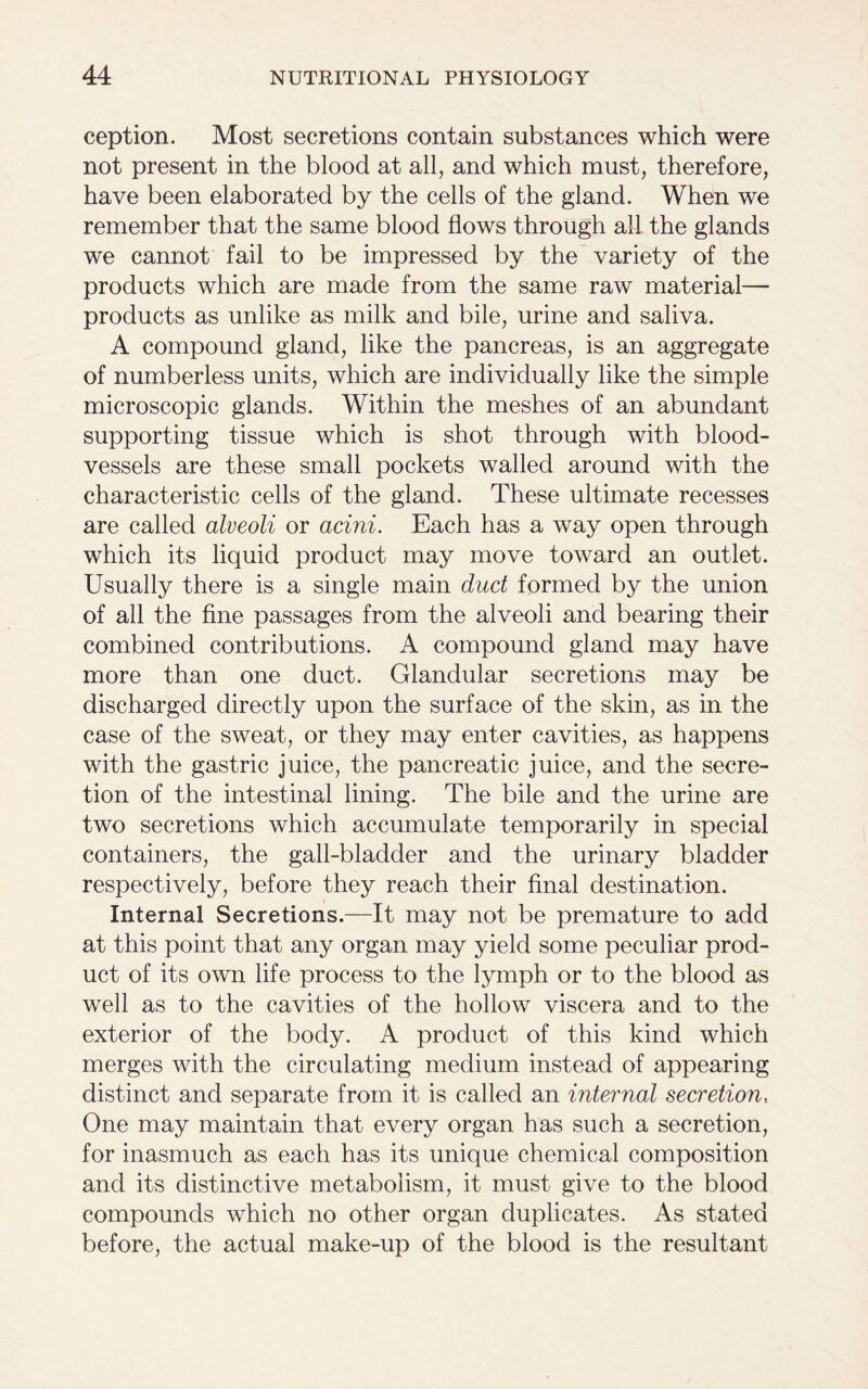 ception. Most secretions contain substances which were not present in the blood at all, and which must, therefore, have been elaborated by the cells of the gland. When we remember that the same blood flows through all the glands we cannot fail to be impressed by the variety of the products which are made from the same raw material— products as unlike as milk and bile, urine and saliva. A compound gland, like the pancreas, is an aggregate of numberless units, which are individually like the simple microscopic glands. Within the meshes of an abundant supporting tissue which is shot through with blood- vessels are these small pockets walled around with the characteristic cells of the gland. These ultimate recesses are called alveoli or acini. Each has a way open through which its liquid product may move toward an outlet. Usually there is a single main duct formed by the union of all the fine passages from the alveoli and bearing their combined contributions. A compound gland may have more than one duct. Glandular secretions may be discharged directly upon the surface of the skin, as in the case of the sweat, or they may enter cavities, as happens with the gastric juice, the pancreatic juice, and the secre- tion of the intestinal lining. The bile and the urine are two secretions which accumulate temporarily in special containers, the gall-bladder and the urinary bladder respectively, before they reach their final destination. Internal Secretions.—It may not be premature to add at this point that any organ may yield some peculiar prod- uct of its own life process to the lymph or to the blood as well as to the cavities of the hollow viscera and to the exterior of the body. A product of this kind which merges with the circulating medium instead of appearing distinct and separate from it is called an internal secretion, One may maintain that every organ has such a secretion, for inasmuch as each has its unique chemical composition and its distinctive metabolism, it must give to the blood compounds which no other organ duplicates. As stated before, the actual make-up of the blood is the resultant