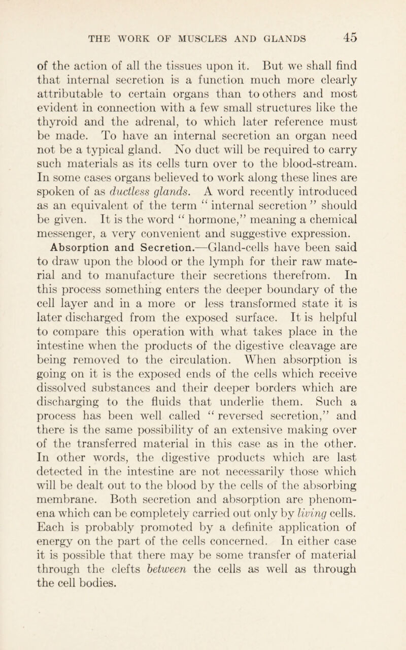 of the action of all the tissues upon it. But we shall find that internal secretion is a function much more clearly attributable to certain organs than to others and most evident in connection with a few small structures like the thyroid and the adrenal, to which later reference must be made. To have an internal secretion an organ need not be a typical gland. No duct will be required to carry such materials as its cells turn over to the blood-stream. In some cases organs believed to work along these lines are spoken of as ductless glands. A word recently introduced as an equivalent of the term “ internal secretion” should be given. It is the word “ hormone,” meaning a chemical messenger, a very convenient and suggestive expression. Absorption and Secretion.—Gland-cells have been said to draw upon the blood or the lymph for their raw mate- rial and to manufacture their secretions therefrom. In this process something enters the deeper boundary of the cell layer and in a more or less transformed state it is later discharged from the exposed surface. It is helpful to compare this operation with what takes place in the intestine when the products of the digestive cleavage are being removed to the circulation. When absorption is going on it is the exposed ends of the cells which receive dissolved substances and their deeper borders which are discharging to the fluids that underlie them. Such a process has been well called “ reversed secretion,” and there is the same possibility of an extensive making over of the transferred material in this case as in the other. In other words, the digestive products which are last detected in the intestine are not necessarily those which will be dealt out to the blood by the cells of the absorbing membrane. Both secretion and absorption are phenom- ena which can be completely carried out only by living cells. Each is probably promoted by a definite application of energy on the part of the cells concerned. In either case it is possible that there may be some transfer of material through the clefts between the cells as well as through the cell bodies.