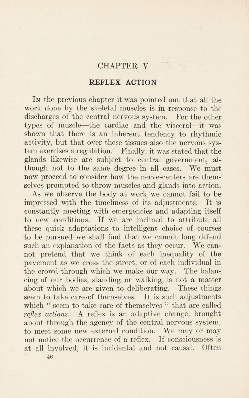 CHAPTER V REFLEX ACTION In the previous chapter it was pointed out that all the work done by the skeletal muscles is in response to the discharges of the central nervous system. For the other types of muscle—the cardiac and the visceral—it was shown that there is an inherent tendency to rhythmic activity, but that over these tissues also the nervous sys- tem exercises a regulation. Finally, it was stated that the glands likewise are subject to central government, al- though not to the same degree in all cases. We must now proceed to consider how the nerve-centers are them- selves prompted to throw muscles and glands into action. As we observe the body at work we cannot fail to be impressed with the timeliness of its adjustments. It is constantly meeting with emergencies and adapting itself to new conditions. If we are inclined to attribute all these quick adaptations to intelligent choice of courses to be pursued we shall find that we cannot long defend such an explanation of the facts as they occur. We can- not pretend that we think of each inequality of the pavement as we cross the street, or of each individual in the crowd through which we make our way. The balan- cing of our bodies, standing or walking, is not a matter about which we are given to deliberating. These things seem to take care*of themselves. It is such adjustments which “ seem to take care of themselves ” that are called reflex actions. A reflex is an adaptive change, brought about through the agency of the central nervous system, to meet some new external condition. We may or may not notice the occurrence of a reflex. If consciousness is at all involved, it is incidental and not causal. Often
