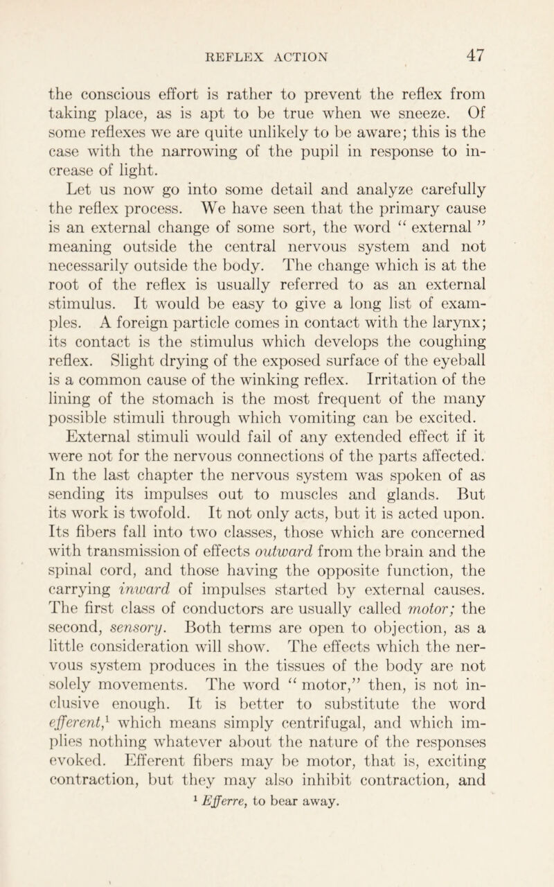 the conscious effort is rather to prevent the reflex from taking place, as is apt to be true when we sneeze. Of some reflexes we are quite unlikely to be aware; this is the case with the narrowing of the pupil in response to in- crease of light. Let us now go into some detail and analyze carefully the reflex process. We have seen that the primary cause is an external change of some sort, the word “ external ” meaning outside the central nervous system and not necessarily outside the body. The change which is at the root of the reflex is usually referred to as an external stimulus. It would be easy to give a long list of exam- ples. A foreign particle comes in contact with the larynx; its contact is the stimulus which develops the coughing reflex. Slight drying of the exposed surface of the eyeball is a common cause of the winking reflex. Irritation of the lining of the stomach is the most frequent of the many possible stimuli through which vomiting can be excited. External stimuli would fail of any extended effect if it were not for the nervous connections of the parts affected. In the last chapter the nervous system was spoken of as sending its impulses out to muscles and glands. But its work is twofold. It not only acts, but it is acted upon. Its fibers fall into two classes, those which are concerned with transmission of effects outward from the brain and the spinal cord, and those having the opposite function, the carrying inward of impulses started by external causes. The first class of conductors are usually called motor; the second, sensory. Both terms are open to objection, as a little consideration will show. The effects which the ner- vous system produces in the tissues of the body are not solely movements. The word “ motor,” then, is not in- clusive enough. It is better to substitute the word efferent/ which means simply centrifugal, and which im- plies nothing whatever about the nature of the responses evoked. Efferent fibers may be motor, that is, exciting contraction, but they may also inhibit contraction, and 1 Ejjerre, to bear away.